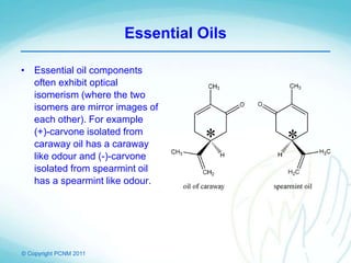 © Copyright PCNM 2011
Essential Oils
• Essential oil components
often exhibit optical
isomerism (where the two
isomers are mirror images of
each other). For example
(+)-carvone isolated from
caraway oil has a caraway
like odour and (-)-carvone
isolated from spearmint oil
has a spearmint like odour.
 