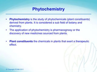 © Copyright PCNM 2011
Phytochemistry
• Phytochemistry is the study of phytochemicals (plant constituents)
derived from plants. It is considered a sub field of botany and
chemistry.
• The application of phytochemistry is pharmacognosy or the
discovery of new medicines sourced from plants.
• Plant constituents the chemicals in plants that exert a therapeutic
effect.
 