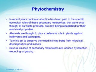 © Copyright PCNM 2011
Phytochemistry
• In recent years particular attention has been paid to the specific
ecological roles of these secondary metabolites, that were once
thought of as waste products, are now being researched for their
medicinal properties.
• Alkaloids are thought to play a defensive role in plants against
herbivores and pathogens.
• Tannins act to preserve the wood in living trees from microbial
decomposition and insects.
• Several classes of secondary metabolites are induced by infection,
wounding or grazing.
 