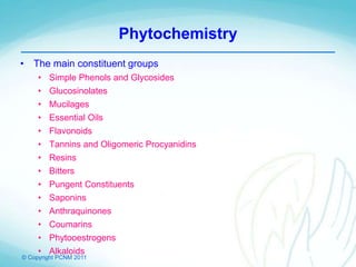 © Copyright PCNM 2011
Phytochemistry
• The main constituent groups
• Simple Phenols and Glycosides
• Glucosinolates
• Mucilages
• Essential Oils
• Flavonoids
• Tannins and Oligomeric Procyanidins
• Resins
• Bitters
• Pungent Constituents
• Saponins
• Anthraquinones
• Coumarins
• Phytooestrogens
• Alkaloids
 