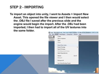 STEP 2 - IMPORTING
To import an object into unity, I went to Assets > Import New
Asset. This opened the file viewer and I then would select
the .OBJ file I saved after the previous slide and the
engine would begin the import. After the .OBJ had been
imported, I then had to import all of the UV textures into
the same folder.
 
