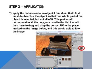 STEP 3 – APPLICATION
To apply the textures onto an object, I found out that I first
must double click the object so that one whole part of the
object is selected, but not all of it. This part would
correspond to all the polygons used in the UV. I would
then have to drag and drop the correct UV to the place
marked on the image below, and this would upload it to
the image.
 