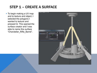 STEP 1 – CREATE A SURFACE
 To begin making a UV map
and to texture and object, I
selected the polygons I
wanted to texture and
pressed Q. This opened the
surface creator and I was
able to name this surface
“Chandelier_Rifle_Barrel”.
 