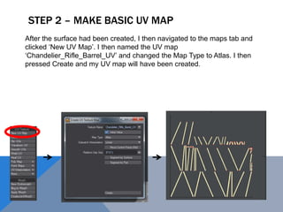 STEP 2 – MAKE BASIC UV MAP
After the surface had been created, I then navigated to the maps tab and
clicked ‘New UV Map’. I then named the UV map
‘Chandelier_Rifle_Barrel_UV’ and changed the Map Type to Atlas. I then
pressed Create and my UV map will have been created.
 