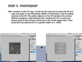STEP 3 - PHOTOSHOP
After creation on the UV map, I could use the snip tool to select the UV and
copy and paste in into Photoshop. Whilst in Photoshop, I will be adding
textures to the UV. The yellow objects on the UV represent the various
different polygons I had selected when creating the UV, so what ever
texture goes on top of them will be put on the actual object later. I then
saved the new textured UV in a specific folder as a .JPEG.
 