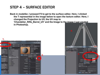 STEP 4 – SURFACE EDITOR
Back in modeller, I pressed F5 to get to the surface editor. Here, I clicked
the T represented in the image below to open the texture editor. Here, I
changed the Projection to UV, the UV map to
‘Chandelier_Rifle_Barrel_UV’ and the Image to the image I just created
in Photoshop.
1.
2. 3.
4.
 