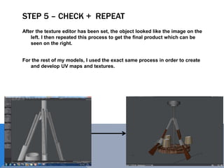 STEP 5 – CHECK + REPEAT
After the texture editor has been set, the object looked like the image on the
left. I then repeated this process to get the final product which can be
seen on the right.
For the rest of my models, I used the exact same process in order to create
and develop UV maps and textures.
 