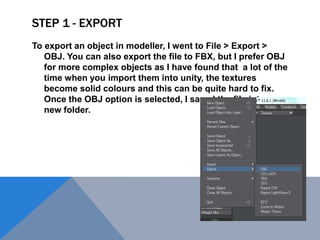 STEP 1 - EXPORT
To export an object in modeller, I went to File > Export >
OBJ. You can also export the file to FBX, but I prefer OBJ
for more complex objects as I have found that a lot of the
time when you import them into unity, the textures
become solid colours and this can be quite hard to fix.
Once the OBJ option is selected, I saved the file into a
new folder.
 