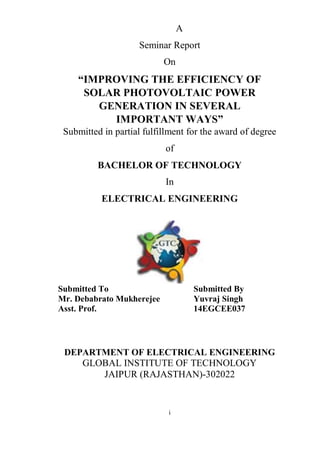 i
A
Seminar Report
On
“IMPROVING THE EFFICIENCY OF
SOLAR PHOTOVOLTAIC POWER
GENERATION IN SEVERAL
IMPORTANT WAYS”
Submitted in partial fulfillment for the award of degree
of
BACHELOR OF TECHNOLOGY
In
ELECTRICAL ENGINEERING
Submitted To Submitted By
Mr. Debabrato Mukherejee Yuvraj Singh
Asst. Prof. 14EGCEE037
DEPARTMENT OF ELECTRICAL ENGINEERING
GLOBAL INSTITUTE OF TECHNOLOGY
JAIPUR (RAJASTHAN)-302022
 