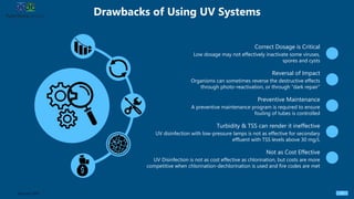 A preventive maintenance program is required to ensure
fouling of tubes is controlled
Drawbacks of Using UV Systems
27Sources: EPA
Correct Dosage is Critical
Low dosage may not effectively inactivate some viruses,
spores and cysts
Reversal of Impact
Organisms can sometimes reverse the destructive effects
through photo-reactivation, or through “dark repair”
Preventive Maintenance
Turbidity & TSS can render it ineffective
UV disinfection with low-pressure lamps is not as effective for secondary
effluent with TSS levels above 30 mg/L
Not as Cost Effective
UV Disinfection is not as cost effective as chlorination, but costs are more
competitive when chlorination-dechlorination is used and fire codes are met
 
