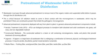 Pretreatment of Wastewater before UV
Disinfection
8Sources: Texas A&M
• Wastewater must pass through advanced pretreatment to remove most of the organic matter and suspended solids before it passes
through the UV disinfection unit
• This is critical because UV radiation needs to come in direct contact with the microorganisms in wastewater, which may be
prohibited if there are constituents present that shield the pathogenic microorganisms
• Advanced pretreatment components deployed will vary from plant to plant. In general, advanced pretreatment components include:
• Aerobic Treatment Units (ATU) - ATUs use biological processes to transform both dissolved and solid constituents into gases, cell
mass, and non-degradable material
• Constructed Wetlands - The constructed wetland is a basin or cell containing microorganisms, media, and plants that provide
treatment of incoming effluent
• Lagoons - A lagoon is a large basin of wastewater that is undergoing a combination of chemical, physical, and biological treatment
processes. It may be aerobic, facultative, partial-mixed aerated or anaerobic.
• Media Filters - Trickling filter, sand/gravel filter, foam filter, peat filter, textile filter, up-flow filter
 
