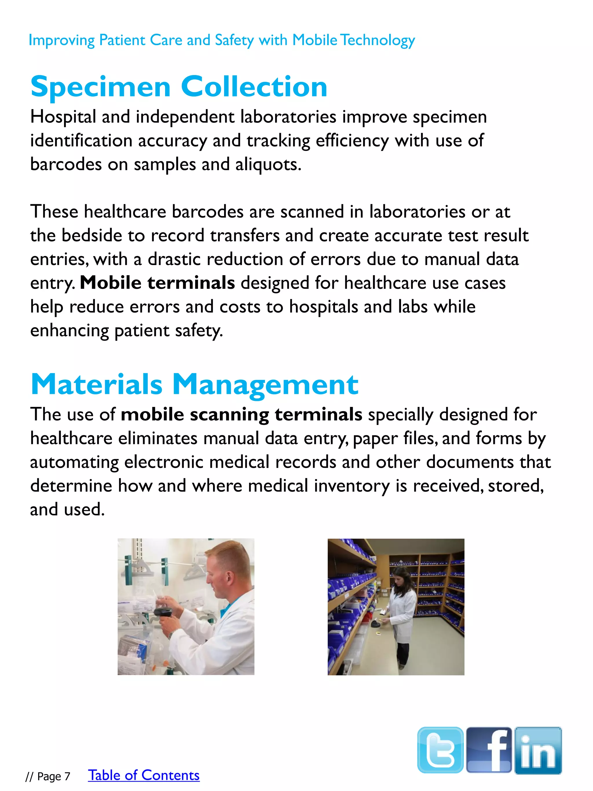 Specimen Collection
Hospital and independent laboratories improve specimen
identification accuracy and tracking efficiency with use of
barcodes on samples and aliquots.
These healthcare barcodes are scanned in laboratories or at
the bedside to record transfers and create accurate test result
entries, with a drastic reduction of errors due to manual data
entry. Mobile terminals designed for healthcare use cases
help reduce errors and costs to hospitals and labs while
enhancing patient safety.
Materials Management
The use of mobile scanning terminals specially designed for
healthcare eliminates manual data entry, paper files, and forms by
automating electronic medical records and other documents that
determine how and where medical inventory is received, stored,
and used.
Improving Patient Care and Safety with MobileTechnology
// Page 7 Table of Contents
 