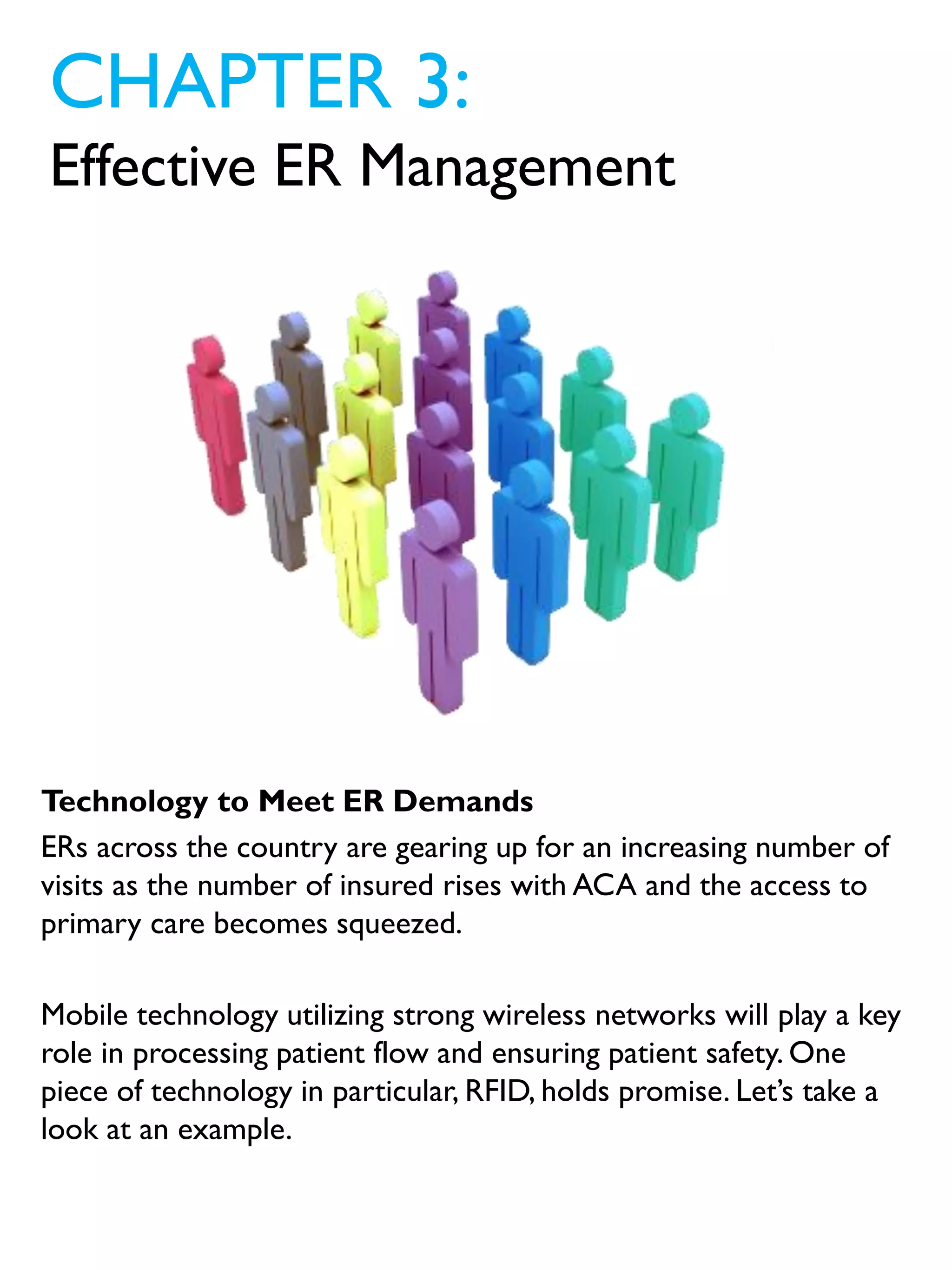 Technology to Meet ER Demands
ERs across the country are gearing up for an increasing number of
visits as the number of insured rises with ACA and the access to
primary care becomes squeezed.
Mobile technology utilizing strong wireless networks will play a key
role in processing patient flow and ensuring patient safety. One
piece of technology in particular, RFID, holds promise. Let’s take a
look at an example.
CHAPTER 3:
Effective ER Management
 