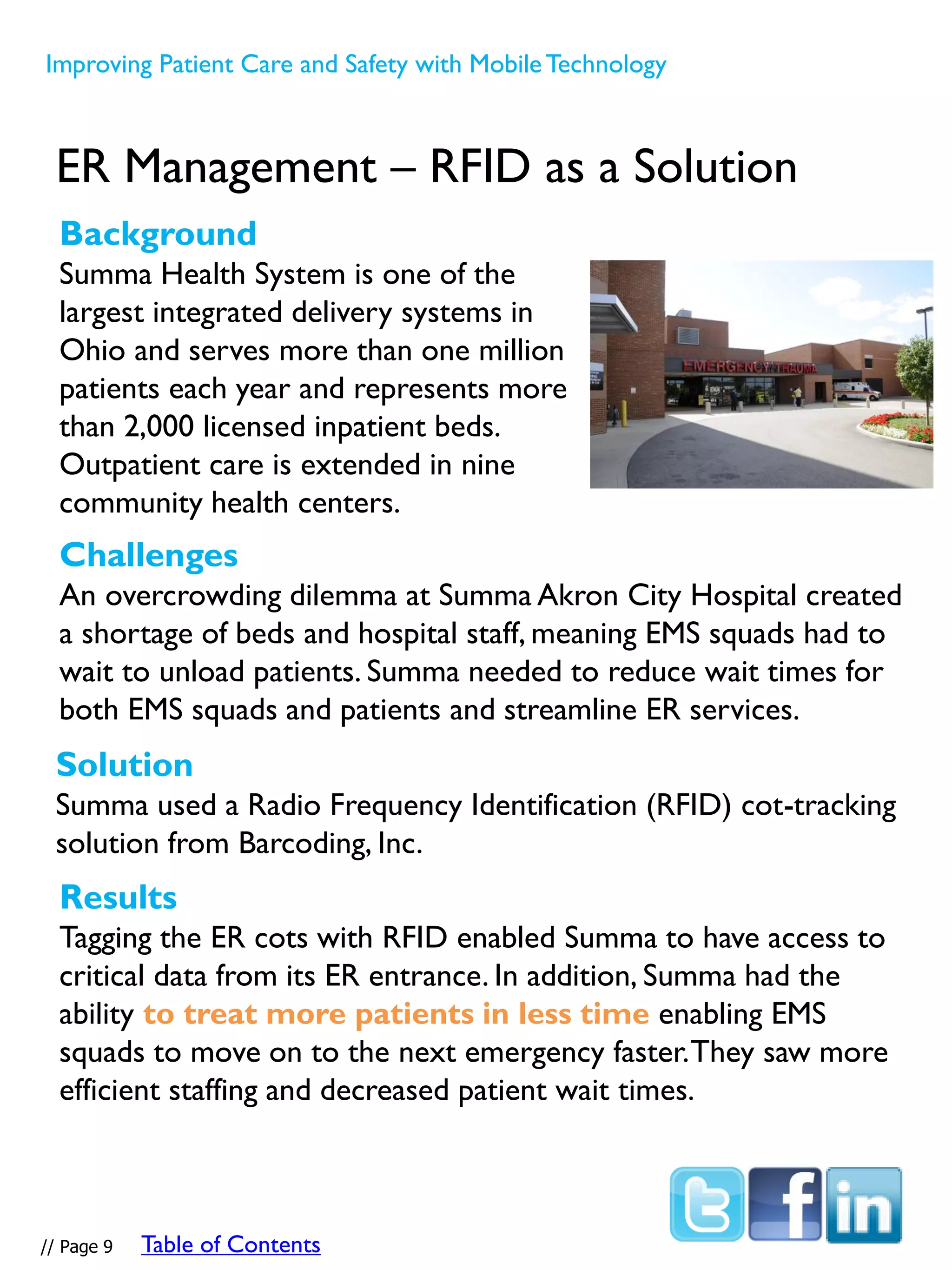 ER Management – RFID as a Solution
Challenges
An overcrowding dilemma at Summa Akron City Hospital created
a shortage of beds and hospital staff, meaning EMS squads had to
wait to unload patients. Summa needed to reduce wait times for
both EMS squads and patients and streamline ER services.
Background
Summa Health System is one of the
largest integrated delivery systems in
Ohio and serves more than one million
patients each year and represents more
than 2,000 licensed inpatient beds.
Outpatient care is extended in nine
community health centers.
Improving Patient Care and Safety with MobileTechnology
Solution
Summa used a Radio Frequency Identification (RFID) cot-tracking
solution from Barcoding, Inc.
Results
Tagging the ER cots with RFID enabled Summa to have access to
critical data from its ER entrance. In addition, Summa had the
ability to treat more patients in less time enabling EMS
squads to move on to the next emergency faster.They saw more
efficient staffing and decreased patient wait times.
// Page 9 Table of Contents
 