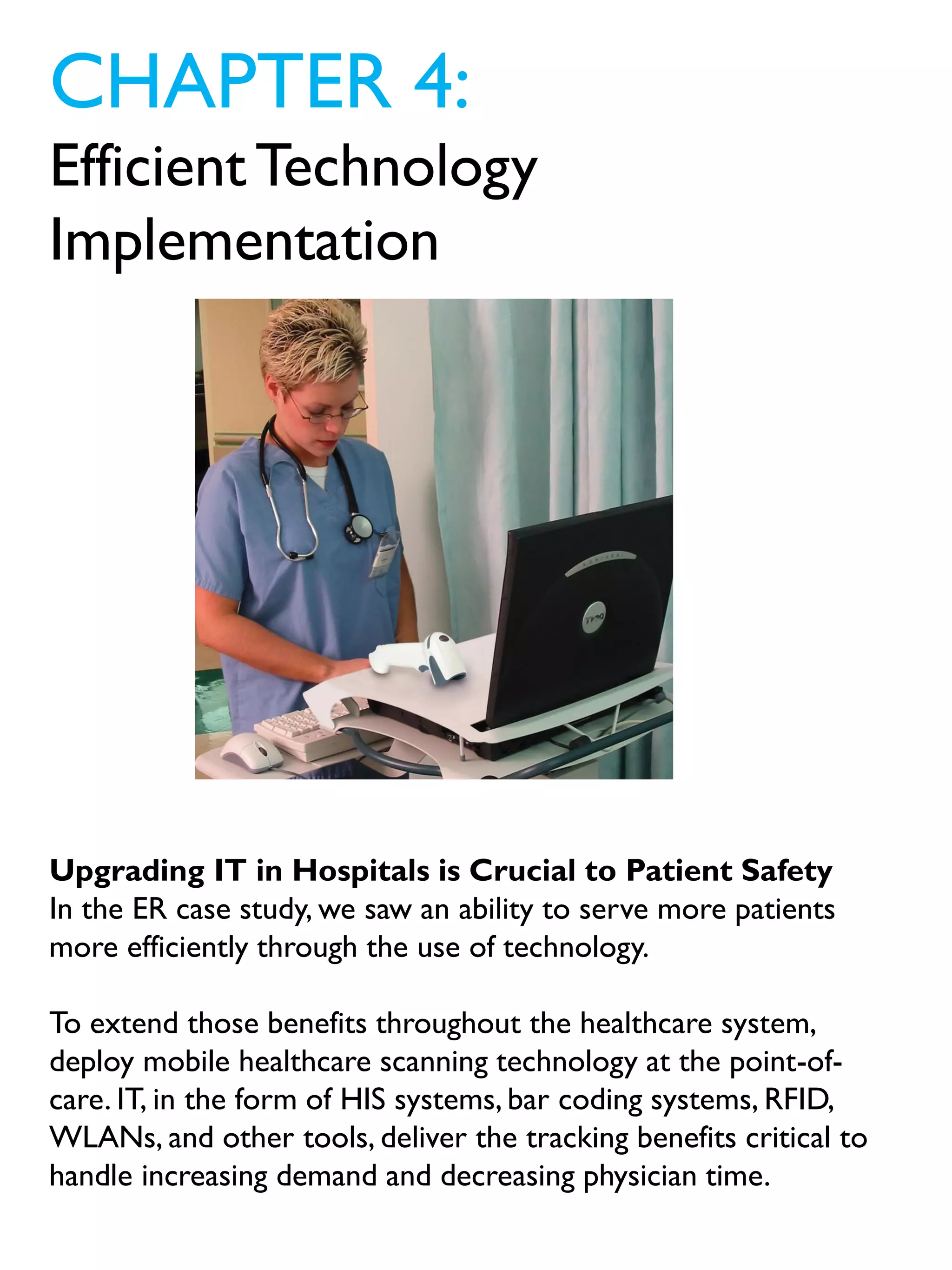 CHAPTER 4:
EfficientTechnology
Implementation
Upgrading IT in Hospitals is Crucial to Patient Safety
In the ER case study, we saw an ability to serve more patients
more efficiently through the use of technology.
To extend those benefits throughout the healthcare system,
deploy mobile healthcare scanning technology at the point-of-
care. IT, in the form of HIS systems, bar coding systems, RFID,
WLANs, and other tools, deliver the tracking benefits critical to
handle increasing demand and decreasing physician time.
 