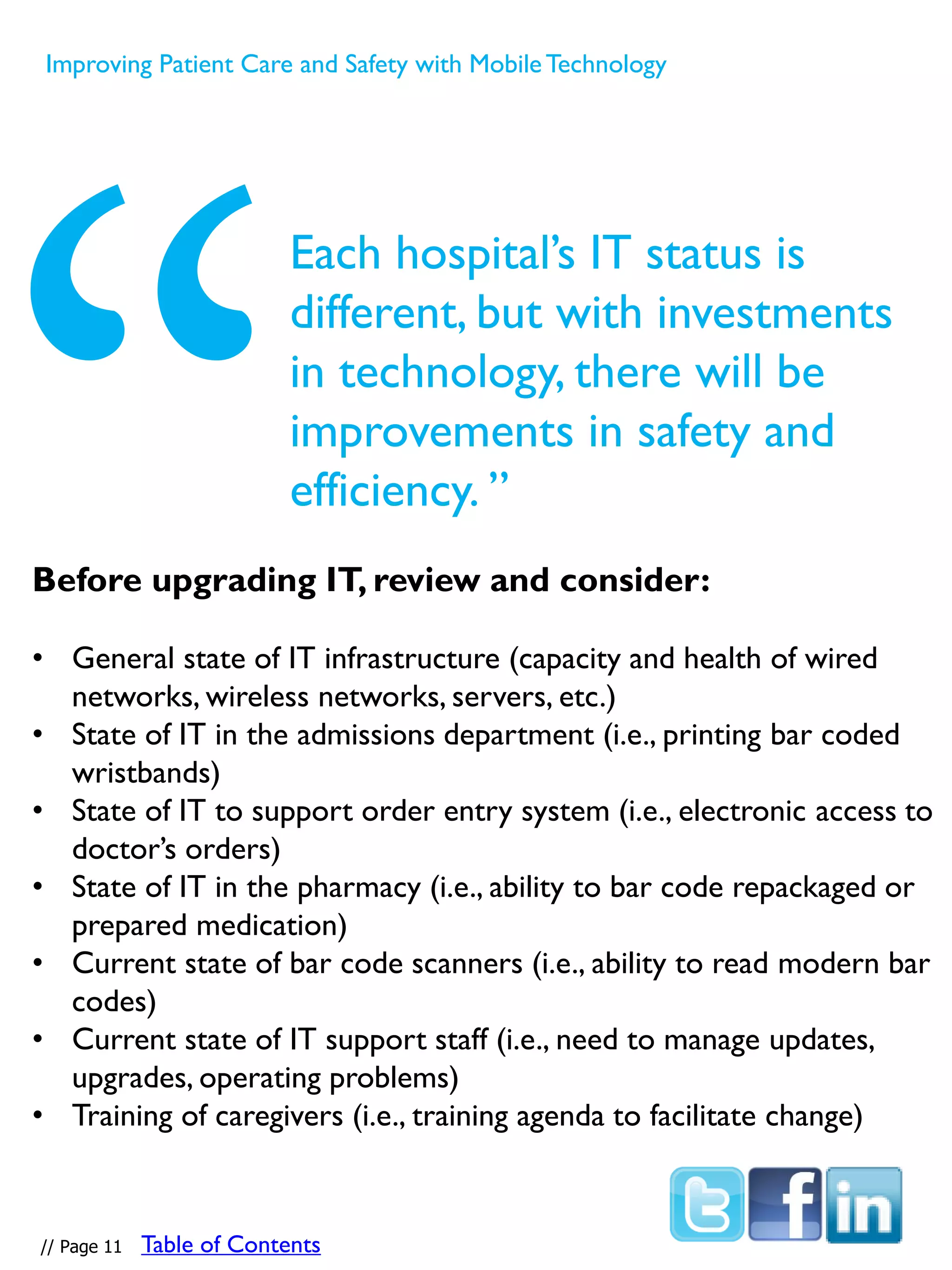 Each hospital’s IT status is
different, but with investments
in technology, there will be
improvements in safety and
efficiency. ”
Before upgrading IT, review and consider:
• General state of IT infrastructure (capacity and health of wired
networks, wireless networks, servers, etc.)
• State of IT in the admissions department (i.e., printing bar coded
wristbands)
• State of IT to support order entry system (i.e., electronic access to
doctor’s orders)
• State of IT in the pharmacy (i.e., ability to bar code repackaged or
prepared medication)
• Current state of bar code scanners (i.e., ability to read modern bar
codes)
• Current state of IT support staff (i.e., need to manage updates,
upgrades, operating problems)
• Training of caregivers (i.e., training agenda to facilitate change)
Improving Patient Care and Safety with MobileTechnology
// Page 11 Table of Contents
 