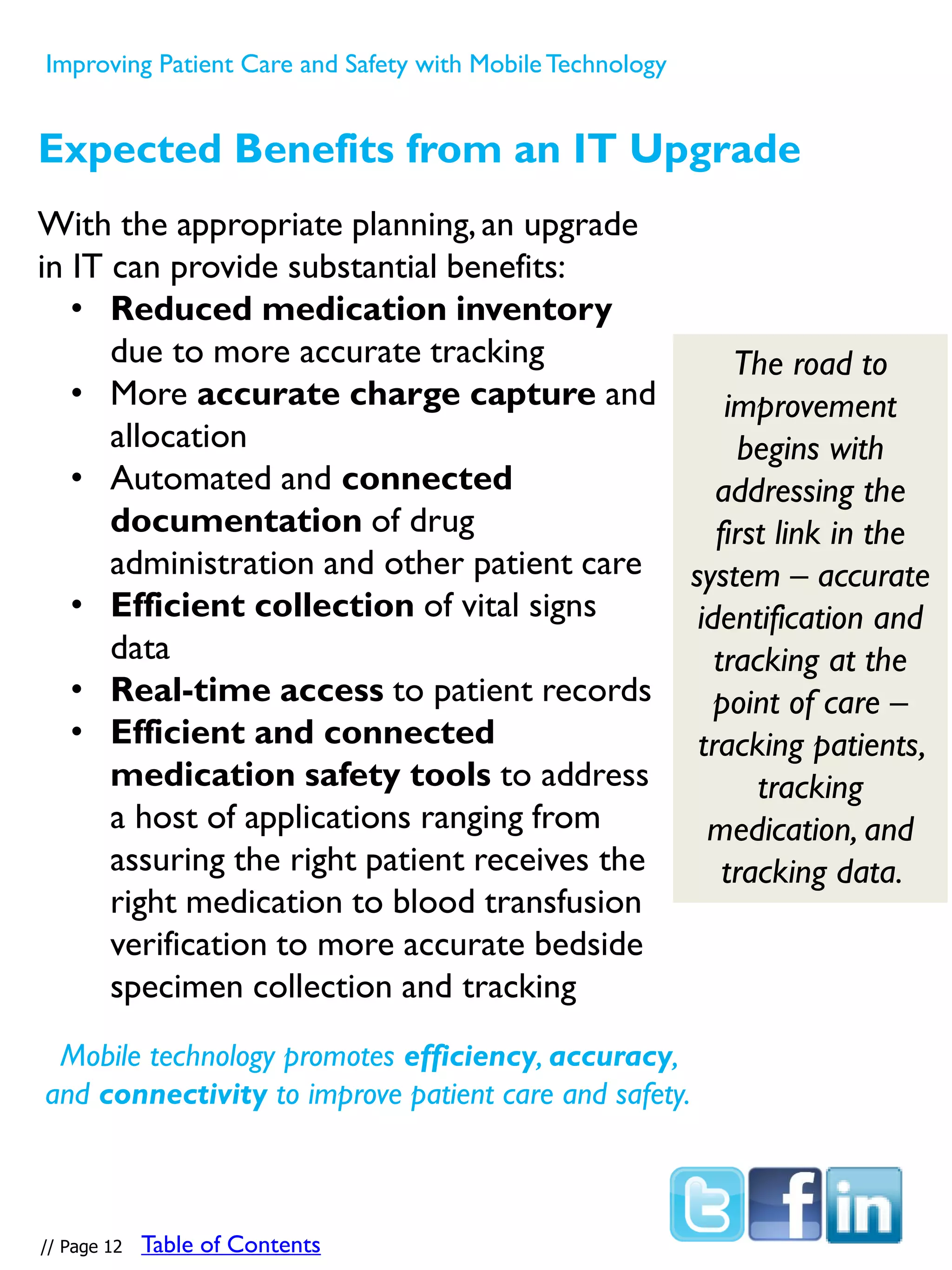 With the appropriate planning,an upgrade
in IT can provide substantial benefits:
• Reduced medication inventory
due to more accurate tracking
• More accurate charge capture and
allocation
• Automated and connected
documentation of drug
administration and other patient care
• Efficient collection of vital signs
data
• Real-time access to patient records
• Efficient and connected
medication safety tools to address
a host of applications ranging from
assuring the right patient receives the
right medication to blood transfusion
verification to more accurate bedside
specimen collection and tracking
The road to
improvement
begins with
addressing the
first link in the
system – accurate
identification and
tracking at the
point of care –
tracking patients,
tracking
medication, and
tracking data.
Expected Benefits from an IT Upgrade
Mobile technology promotes efficiency, accuracy,
and connectivity to improve patient care and safety.
Improving Patient Care and Safety with MobileTechnology
// Page 12 Table of Contents
 