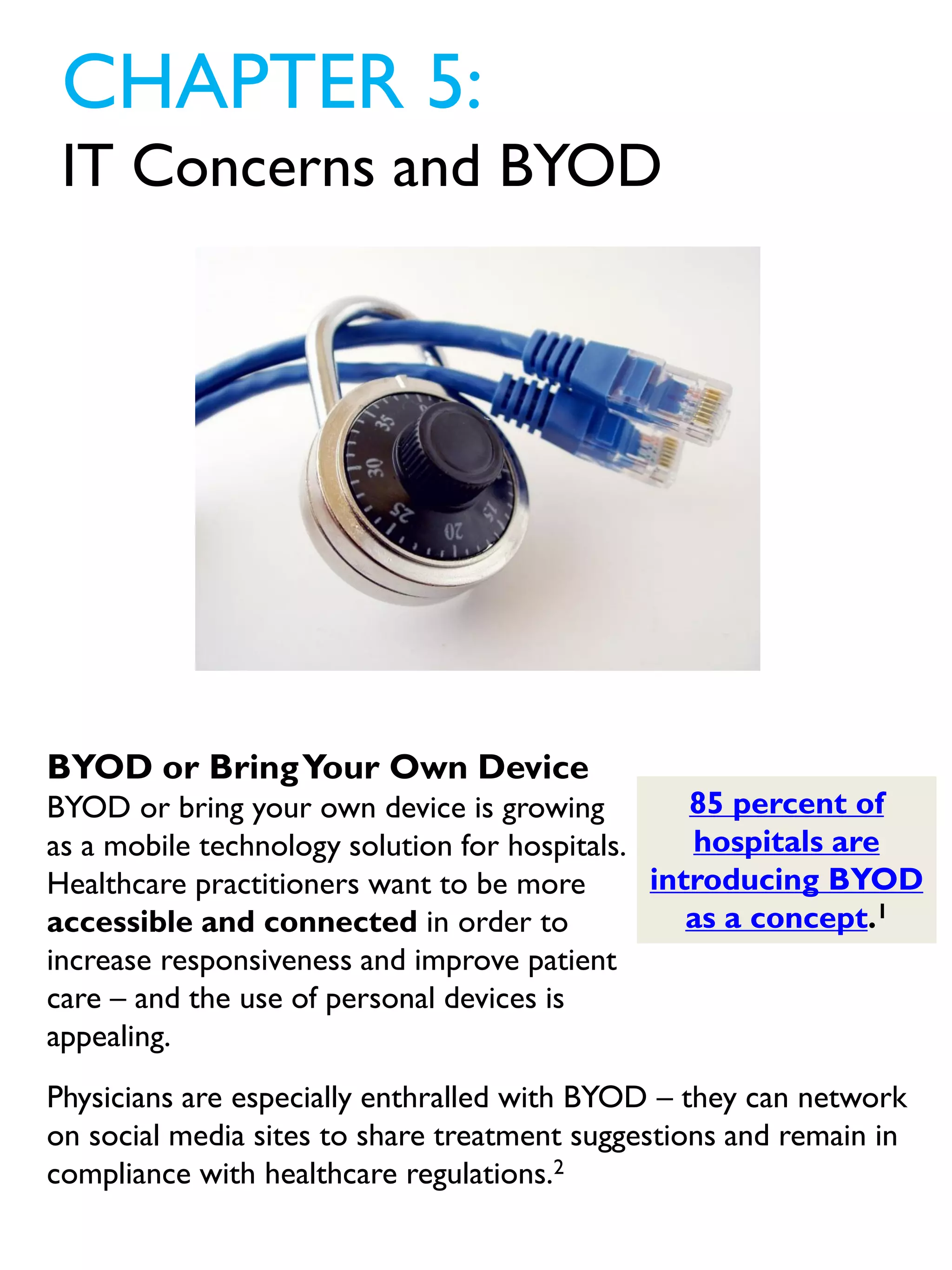 CHAPTER 5:
IT Concerns and BYOD
85 percent of
hospitals are
introducing BYOD
as a concept.1
BYOD or BringYour Own Device
BYOD or bring your own device is growing
as a mobile technology solution for hospitals.
Healthcare practitioners want to be more
accessible and connected in order to
increase responsiveness and improve patient
care – and the use of personal devices is
appealing.
Physicians are especially enthralled with BYOD – they can network
on social media sites to share treatment suggestions and remain in
compliance with healthcare regulations.2
 