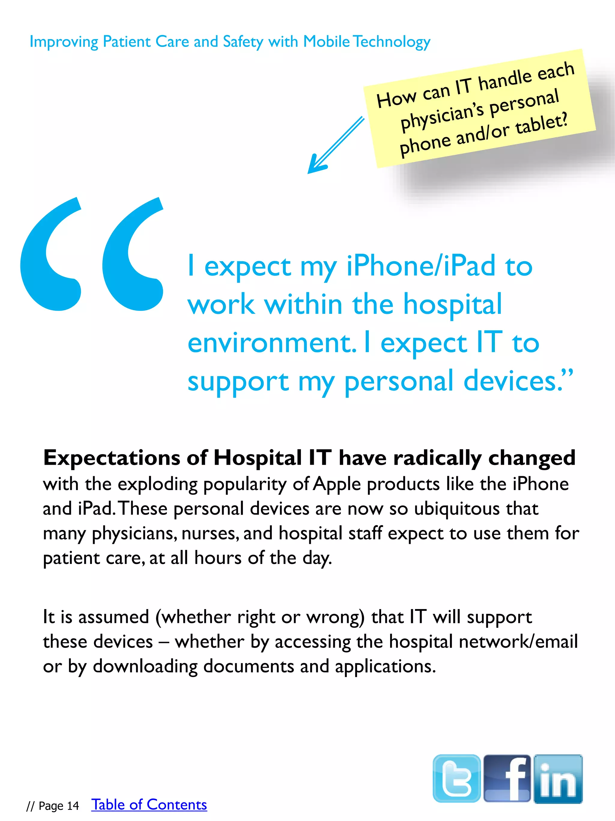 Expectations of Hospital IT have radically changed
with the exploding popularity of Apple products like the iPhone
and iPad.These personal devices are now so ubiquitous that
many physicians, nurses, and hospital staff expect to use them for
patient care, at all hours of the day.
It is assumed (whether right or wrong) that IT will support
these devices – whether by accessing the hospital network/email
or by downloading documents and applications.
I expect my iPhone/iPad to
work within the hospital
environment. I expect IT to
support my personal devices.”
// Page 14
Improving Patient Care and Safety with MobileTechnology
Table of Contents
 
