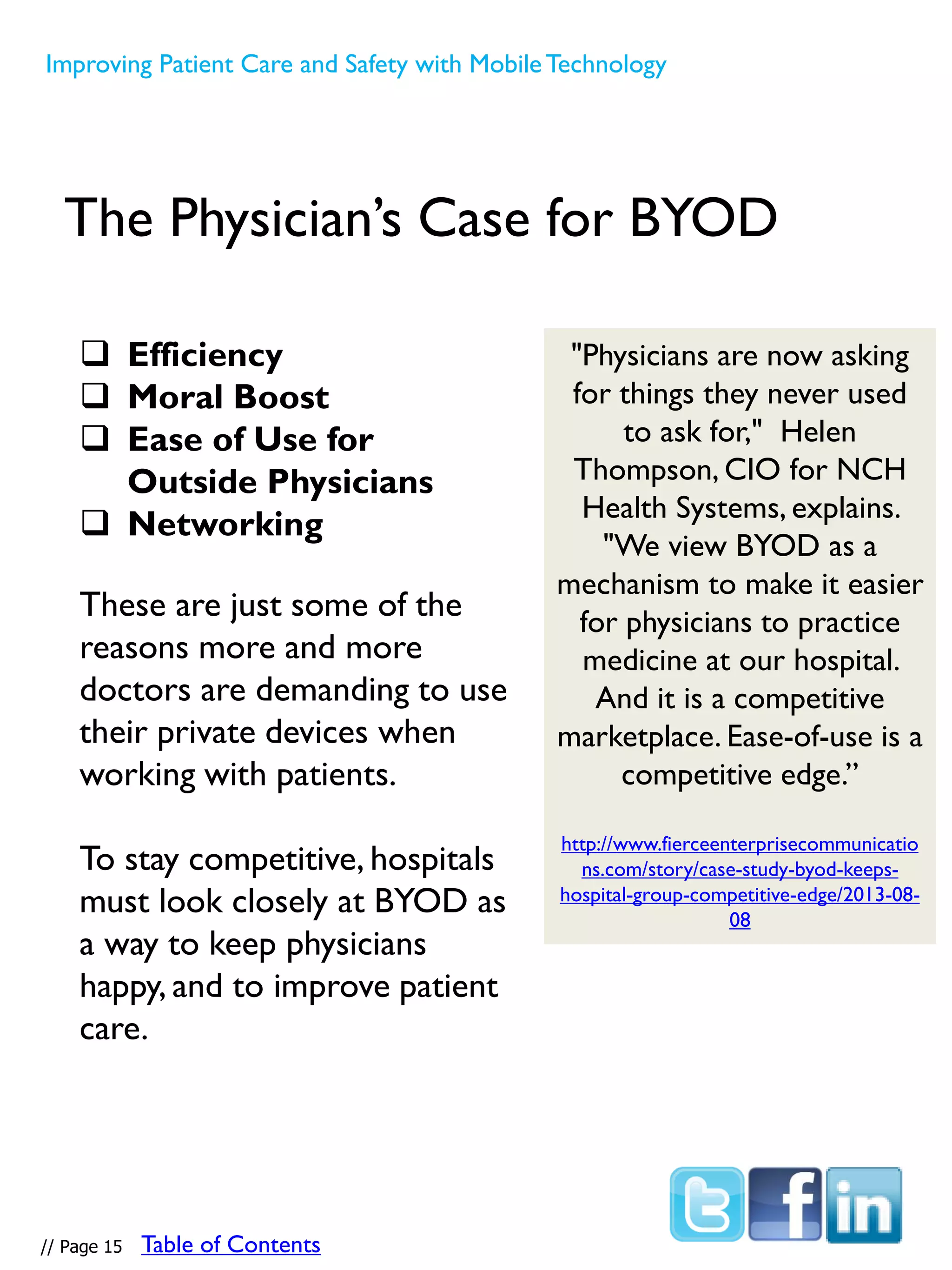 The Physician’s Case for BYOD
 Efficiency
 Moral Boost
 Ease of Use for
Outside Physicians
 Networking
These are just some of the
reasons more and more
doctors are demanding to use
their private devices when
working with patients.
To stay competitive, hospitals
must look closely at BYOD as
a way to keep physicians
happy, and to improve patient
care.
"Physicians are now asking
for things they never used
to ask for," Helen
Thompson, CIO for NCH
Health Systems, explains.
"We view BYOD as a
mechanism to make it easier
for physicians to practice
medicine at our hospital.
And it is a competitive
marketplace. Ease-of-use is a
competitive edge.”
http://www.fierceenterprisecommunicatio
ns.com/story/case-study-byod-keeps-
hospital-group-competitive-edge/2013-08-
08
Improving Patient Care and Safety with MobileTechnology
// Page 15 Table of Contents
 