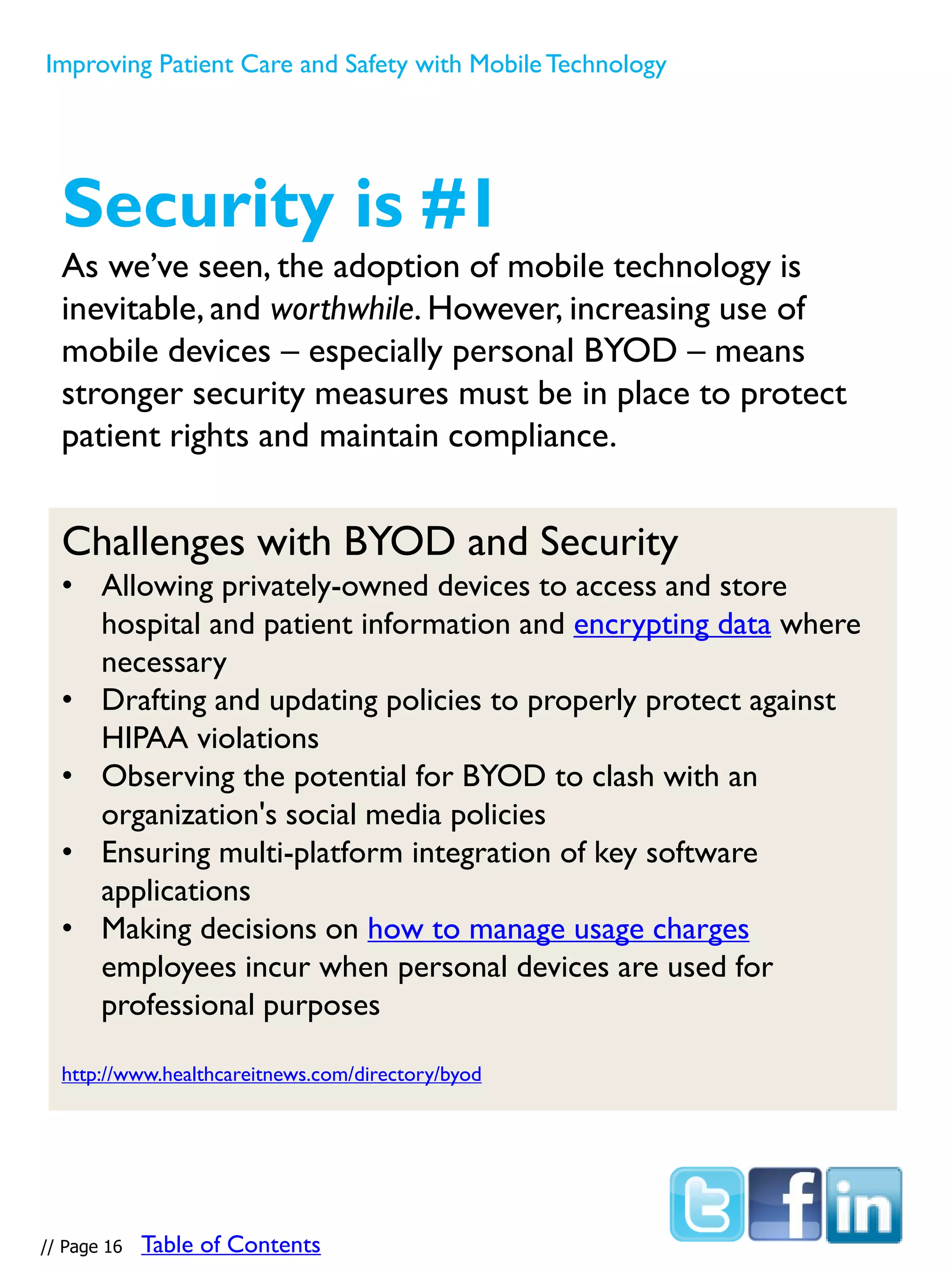 // Page 16
Security is #1
As we’ve seen, the adoption of mobile technology is
inevitable, and worthwhile. However, increasing use of
mobile devices – especially personal BYOD – means
stronger security measures must be in place to protect
patient rights and maintain compliance.
Challenges with BYOD and Security
• Allowing privately-owned devices to access and store
hospital and patient information and encrypting data where
necessary
• Drafting and updating policies to properly protect against
HIPAA violations
• Observing the potential for BYOD to clash with an
organization's social media policies
• Ensuring multi-platform integration of key software
applications
• Making decisions on how to manage usage charges
employees incur when personal devices are used for
professional purposes
http://www.healthcareitnews.com/directory/byod
Improving Patient Care and Safety with MobileTechnology
Table of Contents
 
