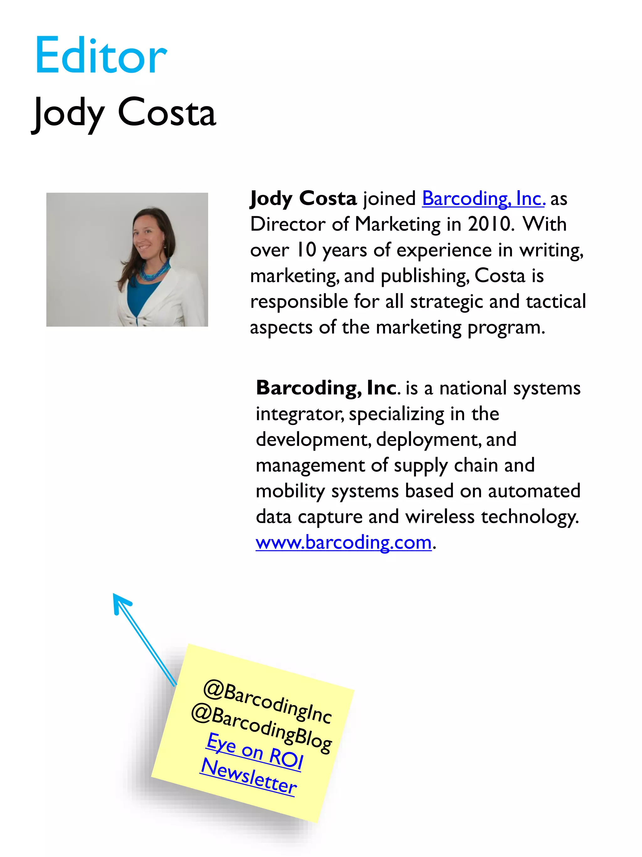 Jody Costa joined Barcoding, Inc. as
Director of Marketing in 2010. With
over 10 years of experience in writing,
marketing, and publishing, Costa is
responsible for all strategic and tactical
aspects of the marketing program.
Editor
Jody Costa
Barcoding, Inc. is a national systems
integrator, specializing in the
development, deployment, and
management of supply chain and
mobility systems based on automated
data capture and wireless technology.
www.barcoding.com.
 