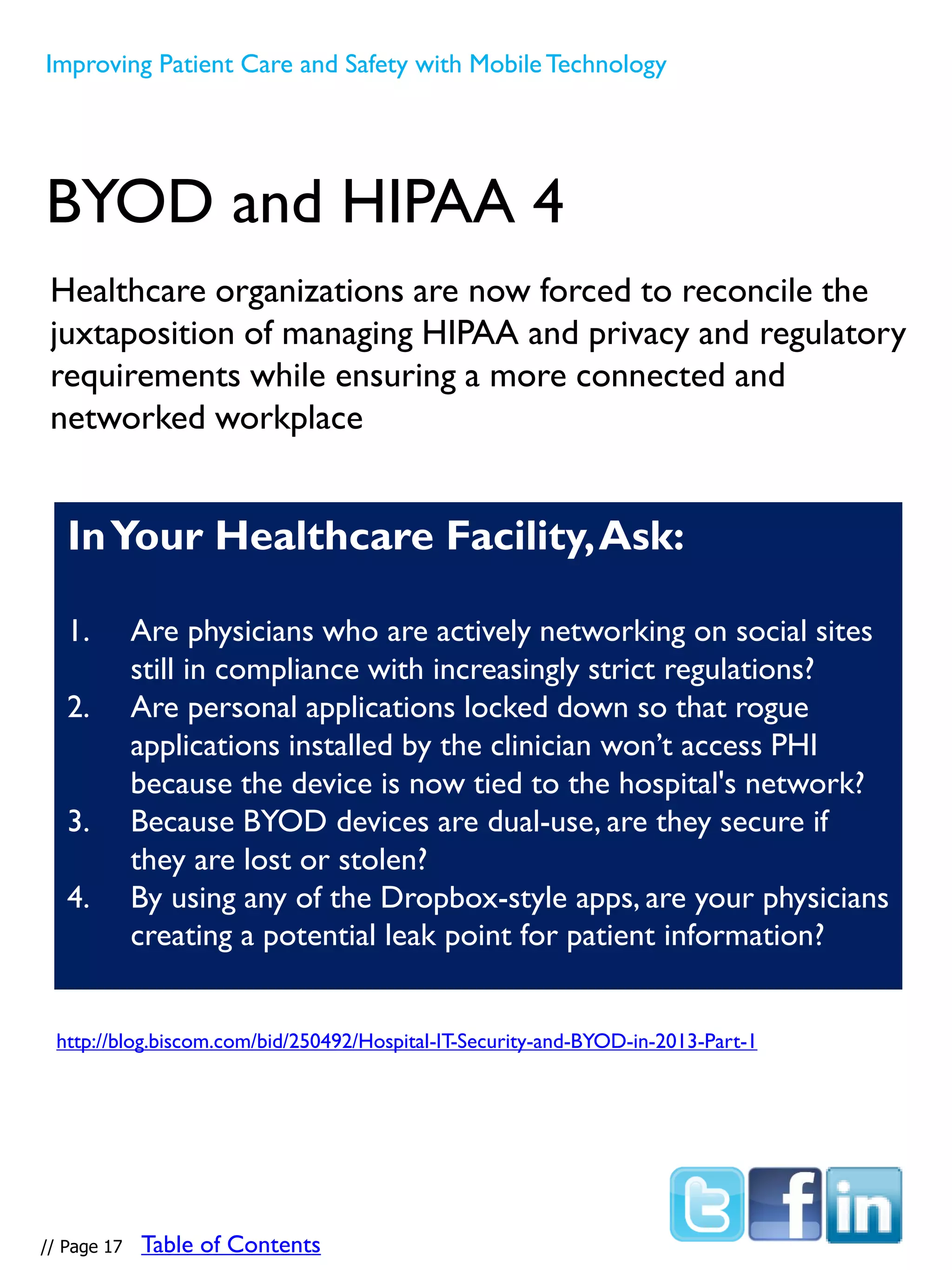 Healthcare organizations are now forced to reconcile the
juxtaposition of managing HIPAA and privacy and regulatory
requirements while ensuring a more connected and
networked workplace
BYOD and HIPAA 4
InYour Healthcare Facility,Ask:
1. Are physicians who are actively networking on social sites
still in compliance with increasingly strict regulations?
2. Are personal applications locked down so that rogue
applications installed by the clinician won’t access PHI
because the device is now tied to the hospital's network?
3. Because BYOD devices are dual-use, are they secure if
they are lost or stolen?
4. By using any of the Dropbox-style apps, are your physicians
creating a potential leak point for patient information?
http://blog.biscom.com/bid/250492/Hospital-IT-Security-and-BYOD-in-2013-Part-1
Improving Patient Care and Safety with MobileTechnology
// Page 17 Table of Contents
 