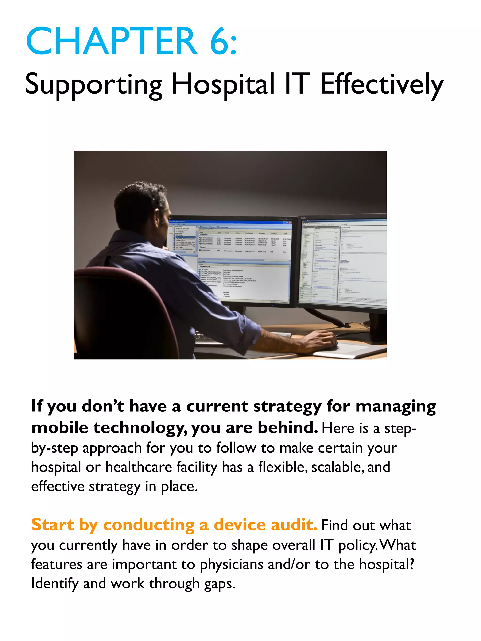 If you don’t have a current strategy for managing
mobile technology, you are behind. Here is a step-
by-step approach for you to follow to make certain your
hospital or healthcare facility has a flexible, scalable, and
effective strategy in place.
Start by conducting a device audit. Find out what
you currently have in order to shape overall IT policy.What
features are important to physicians and/or to the hospital?
Identify and work through gaps.
CHAPTER 6:
Supporting Hospital IT Effectively
 