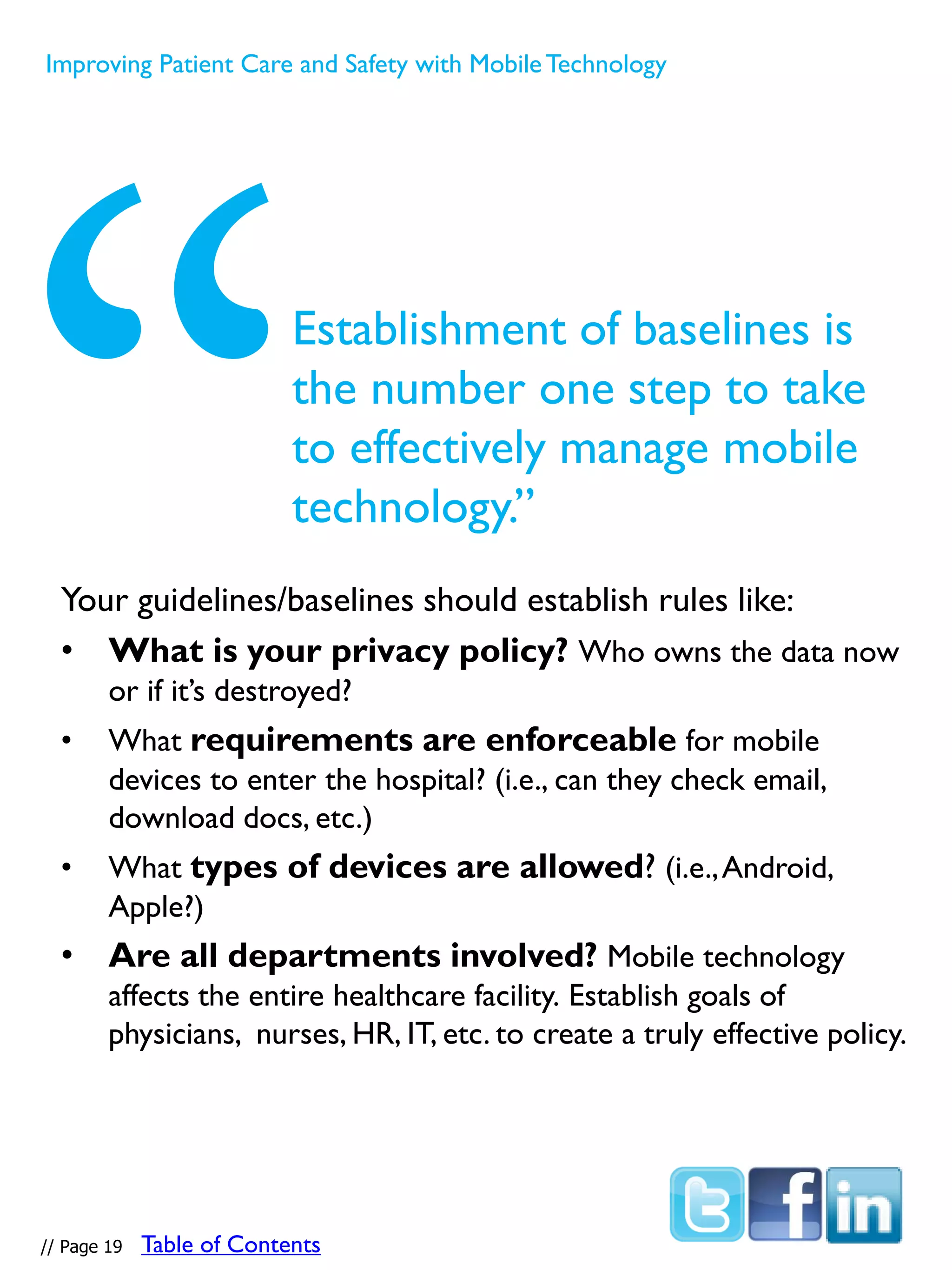 Your guidelines/baselines should establish rules like:
• What is your privacy policy? Who owns the data now
or if it’s destroyed?
• What requirements are enforceable for mobile
devices to enter the hospital? (i.e., can they check email,
download docs, etc.)
• What types of devices are allowed? (i.e.,Android,
Apple?)
• Are all departments involved? Mobile technology
affects the entire healthcare facility. Establish goals of
physicians, nurses, HR, IT, etc. to create a truly effective policy.
Establishment of baselines is
the number one step to take
to effectively manage mobile
technology.”
// Page 19
Improving Patient Care and Safety with MobileTechnology
Table of Contents
 
