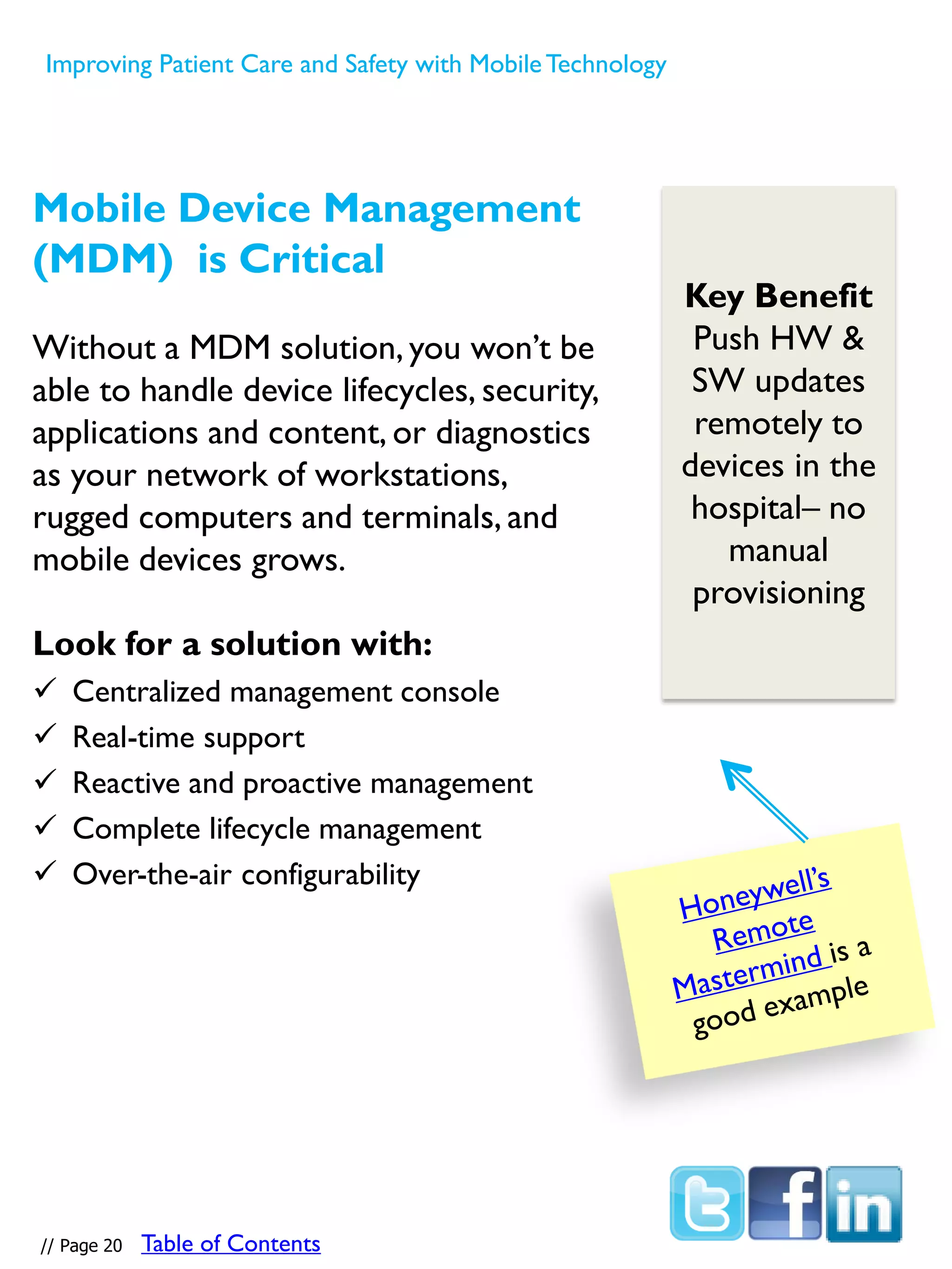 Mobile Device Management
(MDM) is Critical
Without a MDM solution, you won’t be
able to handle device lifecycles, security,
applications and content, or diagnostics
as your network of workstations,
rugged computers and terminals, and
mobile devices grows.
Look for a solution with:
 Centralized management console
 Real-time support
 Reactive and proactive management
 Complete lifecycle management
 Over-the-air configurability
Key Benefit
Push HW &
SW updates
remotely to
devices in the
hospital– no
manual
provisioning
// Page 20
Improving Patient Care and Safety with MobileTechnology
Table of Contents
 