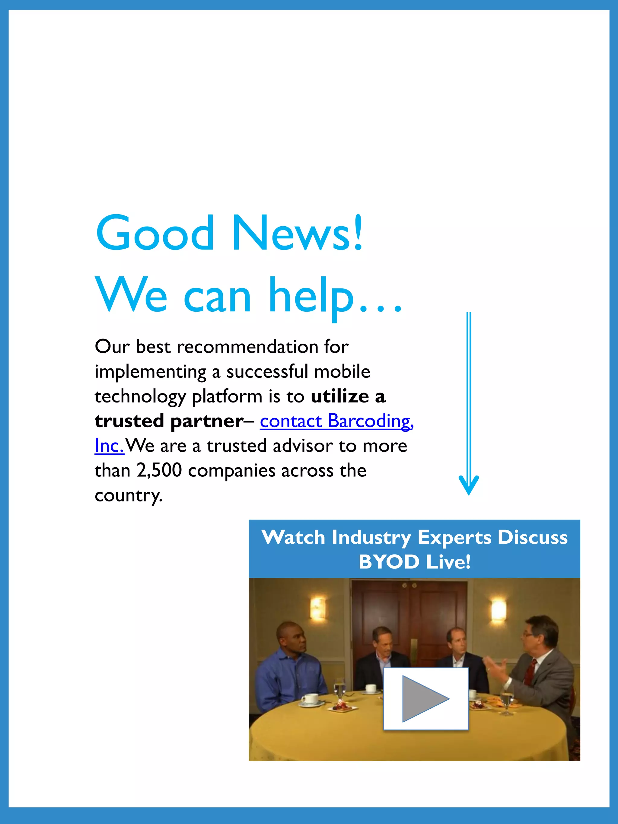Our best recommendation for
implementing a successful mobile
technology platform is to utilize a
trusted partner– contact Barcoding,
Inc.We are a trusted advisor to more
than 2,500 companies across the
country.
Good News!
We can help…
Watch Industry Experts Discuss
BYOD Live!
 