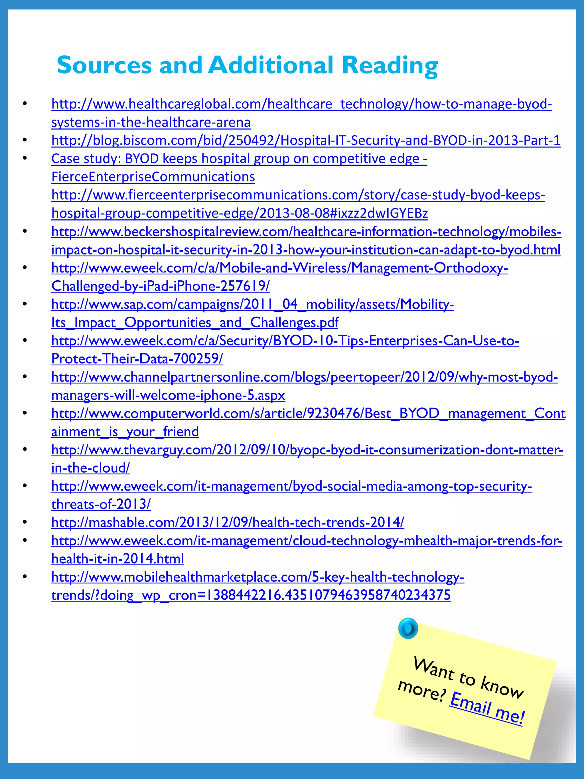 • http://www.healthcareglobal.com/healthcare_technology/how-to-manage-byod-
systems-in-the-healthcare-arena
• http://blog.biscom.com/bid/250492/Hospital-IT-Security-and-BYOD-in-2013-Part-1
• Case study: BYOD keeps hospital group on competitive edge -
FierceEnterpriseCommunications
http://www.fierceenterprisecommunications.com/story/case-study-byod-keeps-
hospital-group-competitive-edge/2013-08-08#ixzz2dwIGYEBz
• http://www.beckershospitalreview.com/healthcare-information-technology/mobiles-
impact-on-hospital-it-security-in-2013-how-your-institution-can-adapt-to-byod.html
• http://www.eweek.com/c/a/Mobile-and-Wireless/Management-Orthodoxy-
Challenged-by-iPad-iPhone-257619/
• http://www.sap.com/campaigns/2011_04_mobility/assets/Mobility-
Its_Impact_Opportunities_and_Challenges.pdf
• http://www.eweek.com/c/a/Security/BYOD-10-Tips-Enterprises-Can-Use-to-
Protect-Their-Data-700259/
• http://www.channelpartnersonline.com/blogs/peertopeer/2012/09/why-most-byod-
managers-will-welcome-iphone-5.aspx
• http://www.computerworld.com/s/article/9230476/Best_BYOD_management_Cont
ainment_is_your_friend
• http://www.thevarguy.com/2012/09/10/byopc-byod-it-consumerization-dont-matter-
in-the-cloud/
• http://www.eweek.com/it-management/byod-social-media-among-top-security-
threats-of-2013/
• http://mashable.com/2013/12/09/health-tech-trends-2014/
• http://www.eweek.com/it-management/cloud-technology-mhealth-major-trends-for-
health-it-in-2014.html
• http://www.mobilehealthmarketplace.com/5-key-health-technology-
trends/?doing_wp_cron=1388442216.4351079463958740234375
Sources and Additional Reading
 