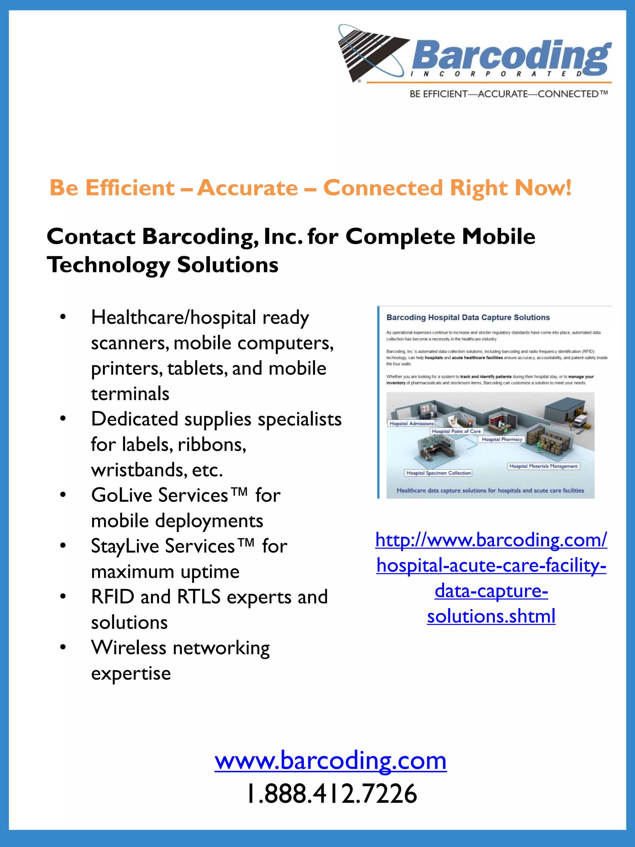 Be Efficient – Accurate – Connected Right Now!
Contact Barcoding, Inc. for Complete Mobile
Technology Solutions
http://www.barcoding.com/
hospital-acute-care-facility-
data-capture-
solutions.shtml
• Healthcare/hospital ready
scanners, mobile computers,
printers, tablets, and mobile
terminals
• Dedicated supplies specialists
for labels, ribbons,
wristbands, etc.
• GoLive Services™ for
mobile deployments
• StayLive Services™ for
maximum uptime
• RFID and RTLS experts and
solutions
• Wireless networking
expertise
www.barcoding.com
1.888.412.7226
 