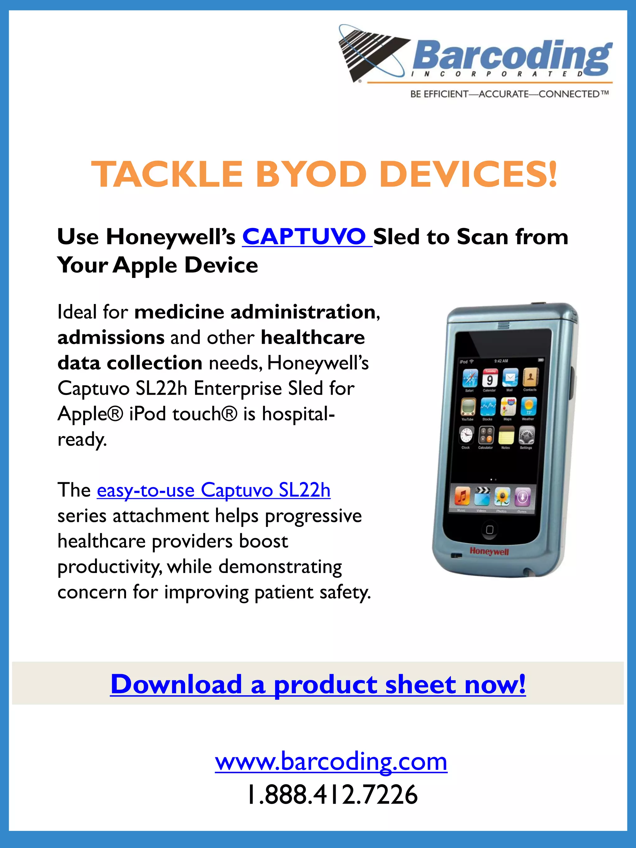 TACKLE BYOD DEVICES!
Use Honeywell’s CAPTUVO Sled to Scan from
Your Apple Device
Ideal for medicine administration,
admissions and other healthcare
data collection needs, Honeywell’s
Captuvo SL22h Enterprise Sled for
Apple® iPod touch® is hospital-
ready.
The easy-to-use Captuvo SL22h
series attachment helps progressive
healthcare providers boost
productivity, while demonstrating
concern for improving patient safety.
www.barcoding.com
1.888.412.7226
Download a product sheet now!
 