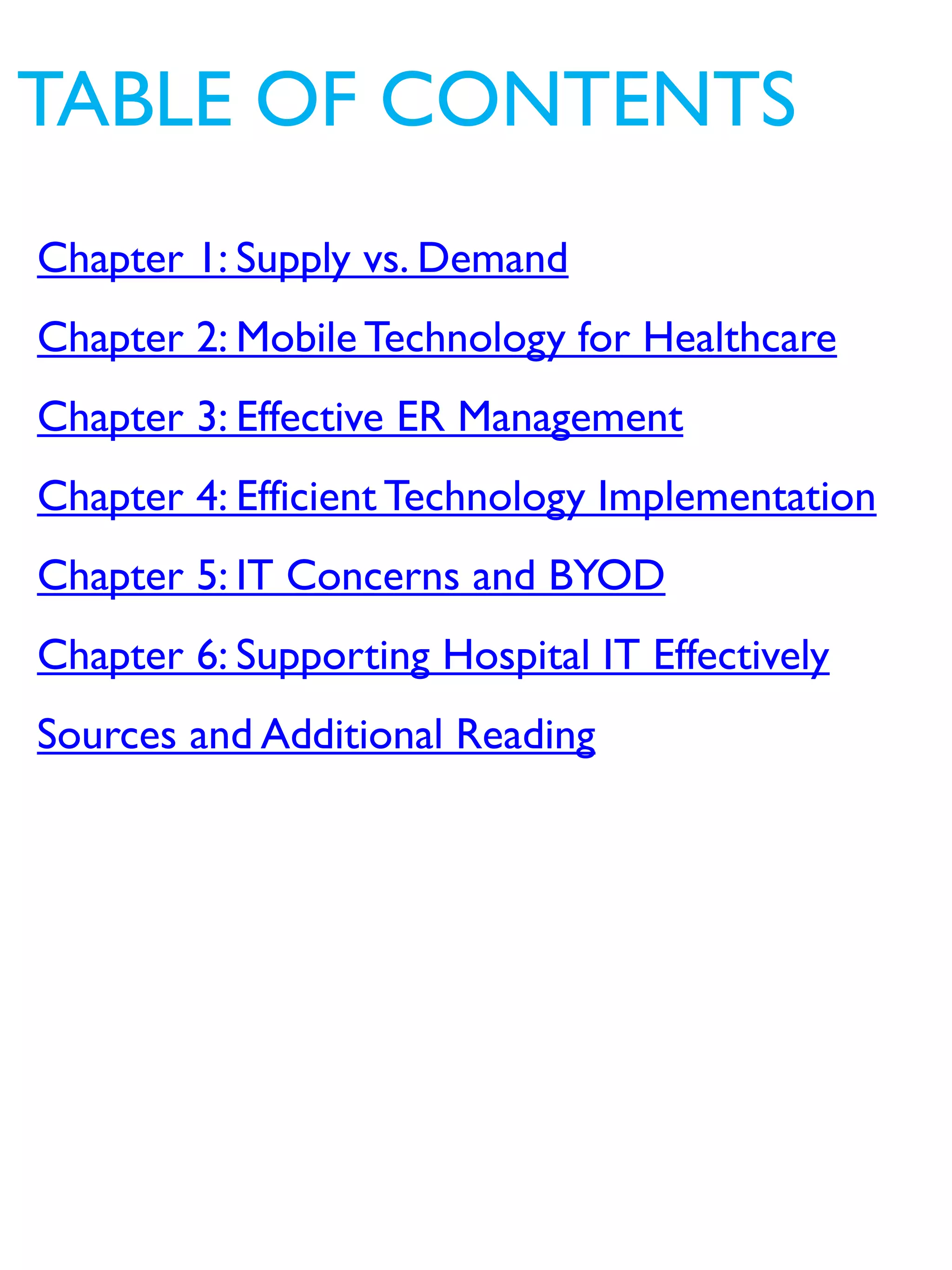 Chapter 1: Supply vs. Demand
Chapter 2: Mobile Technology for Healthcare
Chapter 3: Effective ER Management
Chapter 4: Efficient Technology Implementation
Chapter 5: IT Concerns and BYOD
Chapter 6: Supporting Hospital IT Effectively
Sources and Additional Reading
TABLE OF CONTENTS
 
