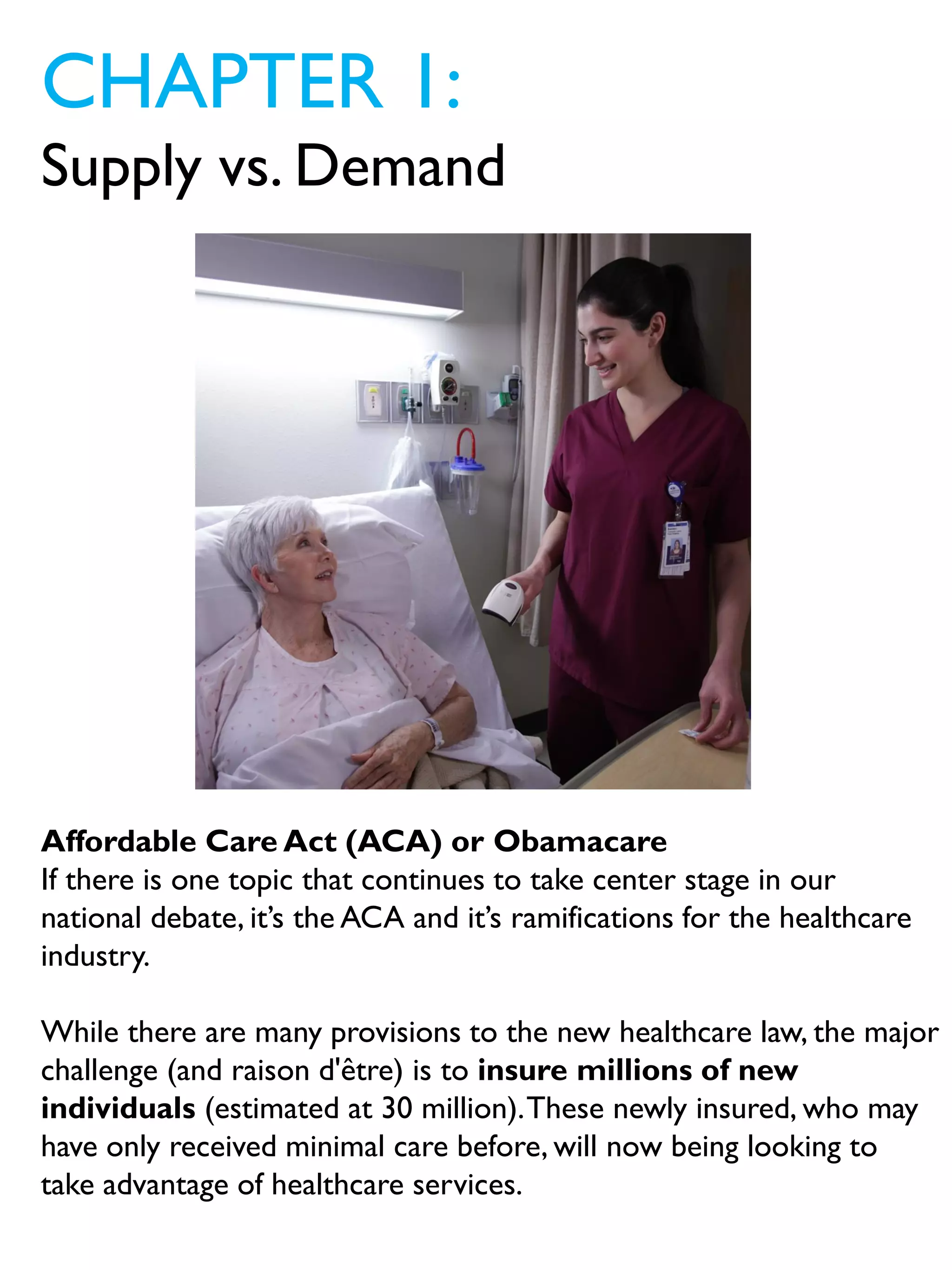 CHAPTER 1:
Supply vs. Demand
Affordable Care Act (ACA) or Obamacare
If there is one topic that continues to take center stage in our
national debate, it’s the ACA and it’s ramifications for the healthcare
industry.
While there are many provisions to the new healthcare law, the major
challenge (and raison d'être) is to insure millions of new
individuals (estimated at 30 million).These newly insured, who may
have only received minimal care before, will now being looking to
take advantage of healthcare services.
 
