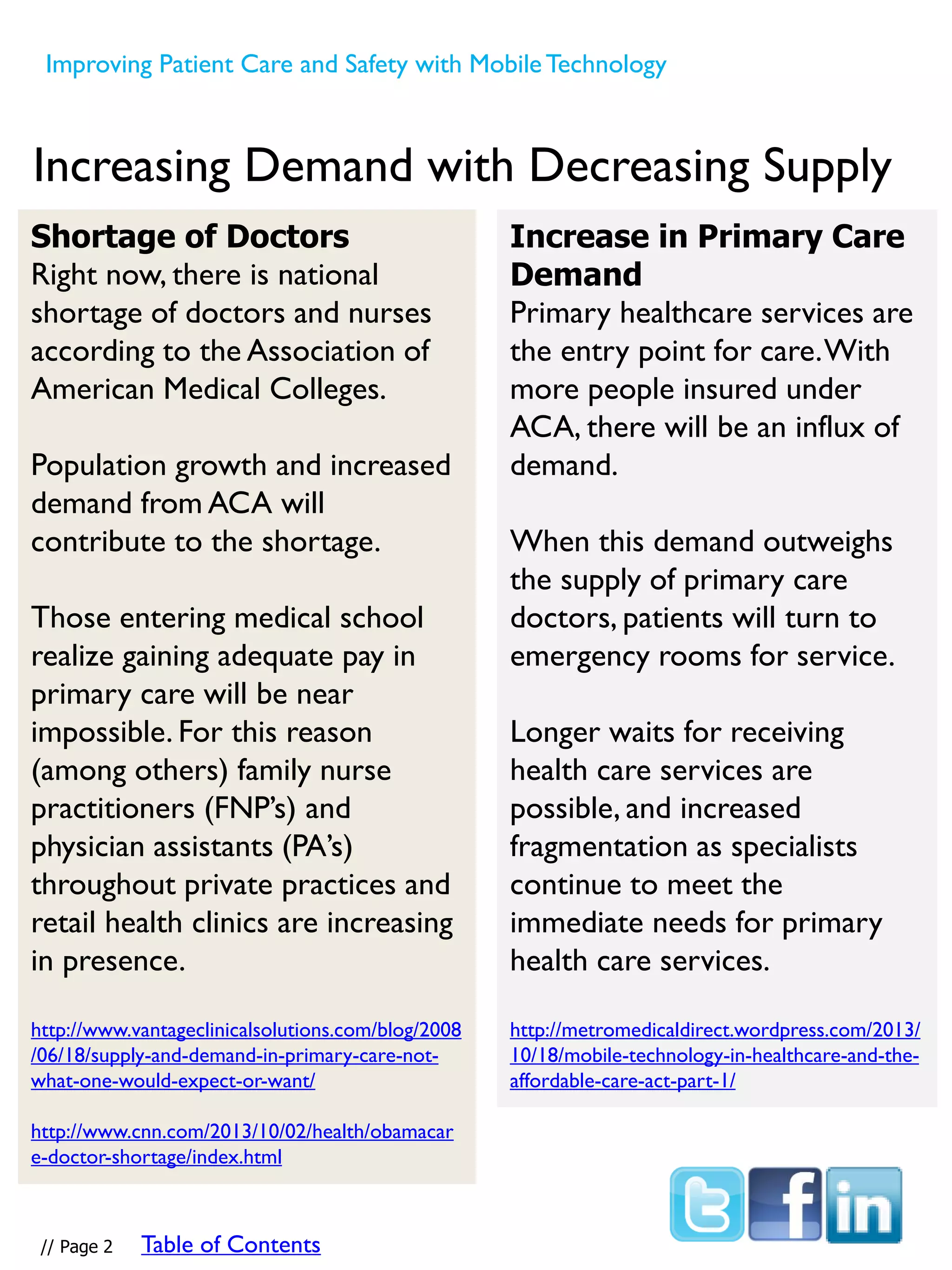 Increase in Primary Care
Demand
Primary healthcare services are
the entry point for care.With
more people insured under
ACA, there will be an influx of
demand.
When this demand outweighs
the supply of primary care
doctors, patients will turn to
emergency rooms for service.
Longer waits for receiving
health care services are
possible, and increased
fragmentation as specialists
continue to meet the
immediate needs for primary
health care services.
http://metromedicaldirect.wordpress.com/2013/
10/18/mobile-technology-in-healthcare-and-the-
affordable-care-act-part-1/
Increasing Demand with Decreasing Supply
Shortage of Doctors
Right now, there is national
shortage of doctors and nurses
according to the Association of
American Medical Colleges.
Population growth and increased
demand from ACA will
contribute to the shortage.
Those entering medical school
realize gaining adequate pay in
primary care will be near
impossible. For this reason
(among others) family nurse
practitioners (FNP’s) and
physician assistants (PA’s)
throughout private practices and
retail health clinics are increasing
in presence.
http://www.vantageclinicalsolutions.com/blog/2008
/06/18/supply-and-demand-in-primary-care-not-
what-one-would-expect-or-want/
http://www.cnn.com/2013/10/02/health/obamacar
e-doctor-shortage/index.html
Improving Patient Care and Safety with MobileTechnology
// Page 2 Table of Contents
 
