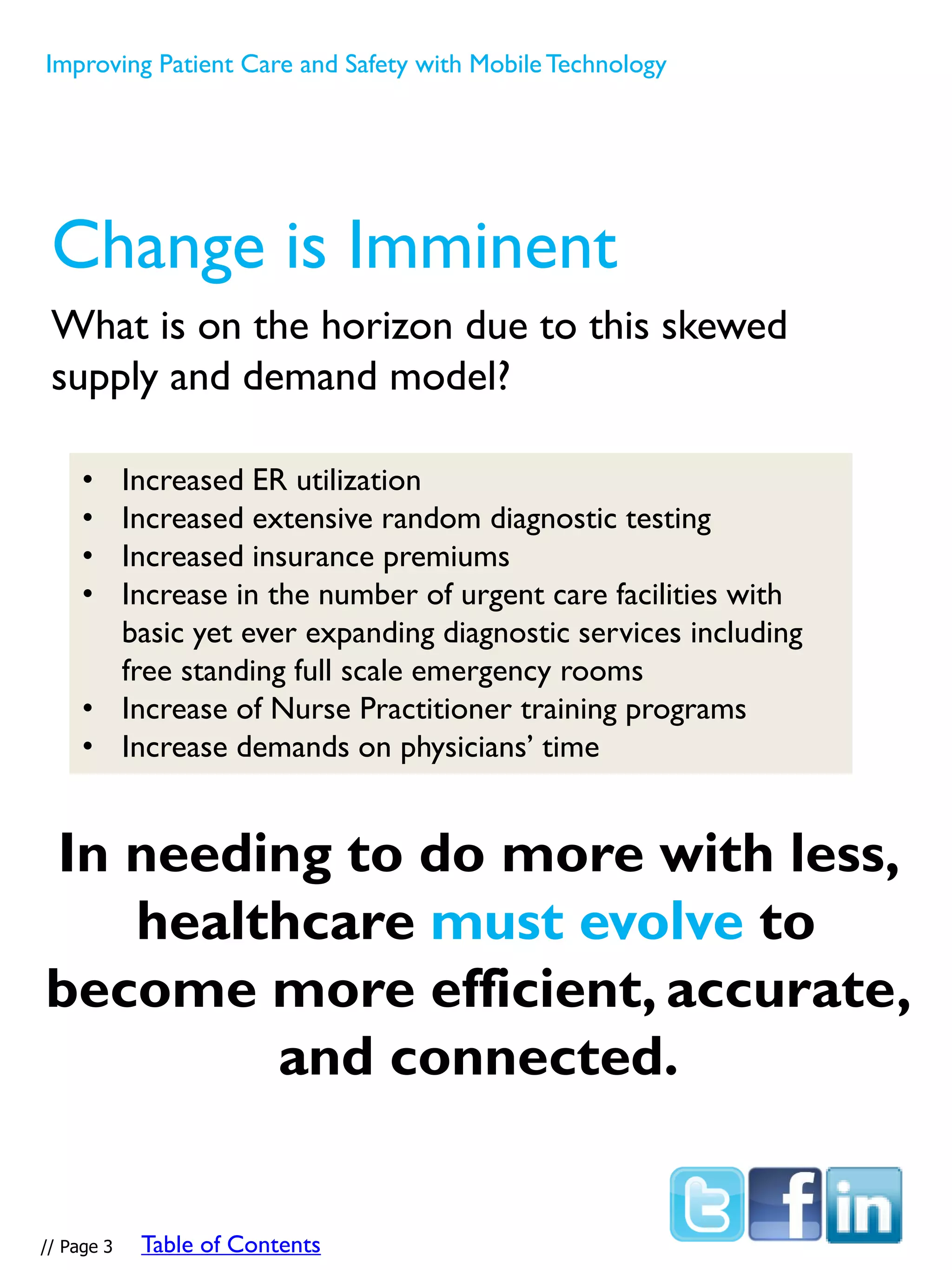 Change is Imminent
What is on the horizon due to this skewed
supply and demand model?
In needing to do more with less,
healthcare must evolve to
become more efficient, accurate,
and connected.
• Increased ER utilization
• Increased extensive random diagnostic testing
• Increased insurance premiums
• Increase in the number of urgent care facilities with
basic yet ever expanding diagnostic services including
free standing full scale emergency rooms
• Increase of Nurse Practitioner training programs
• Increase demands on physicians’ time
Improving Patient Care and Safety with MobileTechnology
// Page 3 Table of Contents
 