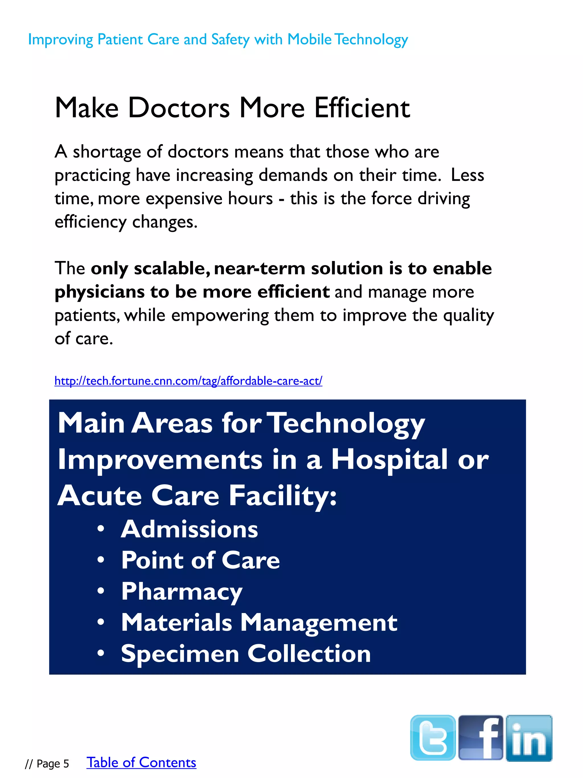 Main Areas forTechnology
Improvements in a Hospital or
Acute Care Facility:
• Admissions
• Point of Care
• Pharmacy
• Materials Management
• Specimen Collection
Make Doctors More Efficient
A shortage of doctors means that those who are
practicing have increasing demands on their time. Less
time, more expensive hours - this is the force driving
efficiency changes.
The only scalable, near-term solution is to enable
physicians to be more efficient and manage more
patients, while empowering them to improve the quality
of care.
http://tech.fortune.cnn.com/tag/affordable-care-act/
Improving Patient Care and Safety with MobileTechnology
// Page 5 Table of Contents
 
