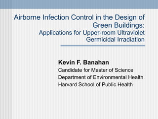 Airborne Infection Control in the Design of Green Buildings: Applications for Upper-room Ultraviolet Germicidal Irradiation Kevin F. Banahan Candidate for Master of Science Department of Environmental Health Harvard School of Public Health 