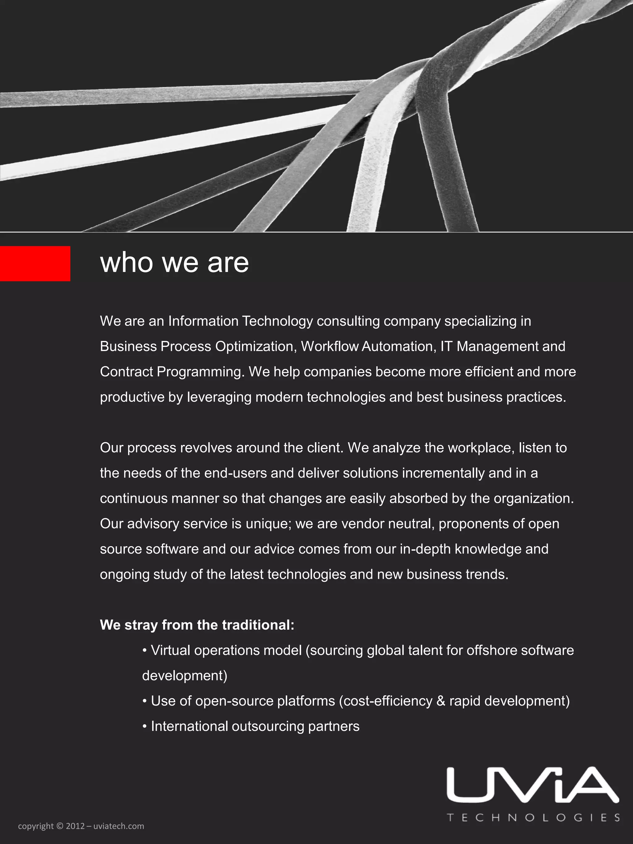 who we are
                    We are an Information Technology consulting company specializing in
                    Business Process Optimization, Workflow Automation, IT Management and
                    Contract Programming. We help companies become more efficient and more
                    productive by leveraging modern technologies and best business practices.


                    Our process revolves around the client. We analyze the workplace, listen to
                    the needs of the end-users and deliver solutions incrementally and in a
                    continuous manner so that changes are easily absorbed by the organization.
                    Our advisory service is unique; we are vendor neutral, proponents of open
                    source software and our advice comes from our in-depth knowledge and
                    ongoing study of the latest technologies and new business trends.


                    We stray from the traditional:
                              • Virtual operations model (sourcing global talent for offshore software
                              development)
                              • Use of open-source platforms (cost-efficiency & rapid development)
                              • International outsourcing partners




copyright © 2012 – uviatech.com
 