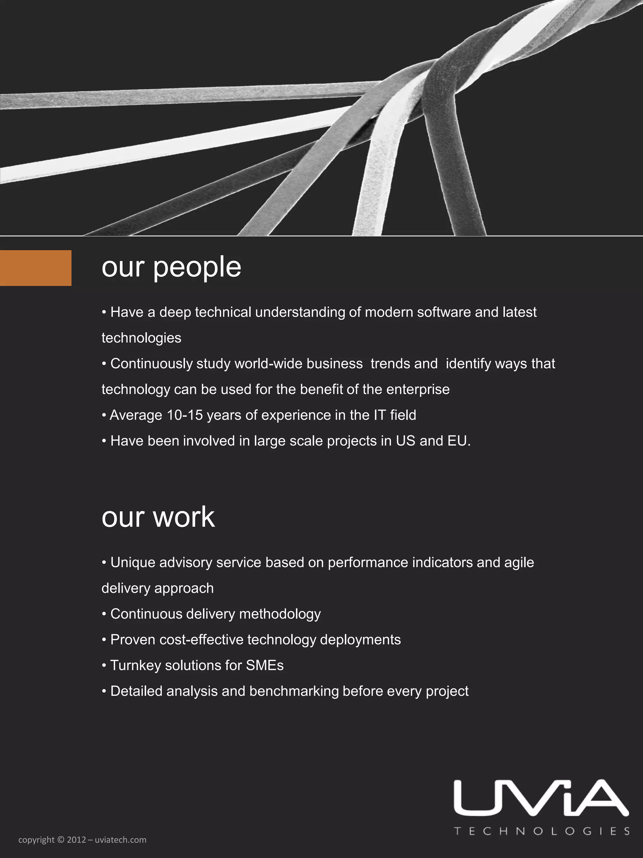 our people
                    • Have a deep technical understanding of modern software and latest
                    technologies
                    • Continuously study world-wide business trends and identify ways that
                    technology can be used for the benefit of the enterprise
                    • Average 10-15 years of experience in the IT field
                    • Have been involved in large scale projects in US and EU.




                    our work
                    • Unique advisory service based on performance indicators and agile
                    delivery approach
                    • Continuous delivery methodology
                    • Proven cost-effective technology deployments
                    • Turnkey solutions for SMEs
                    • Detailed analysis and benchmarking before every project




copyright © 2012 – uviatech.com
 