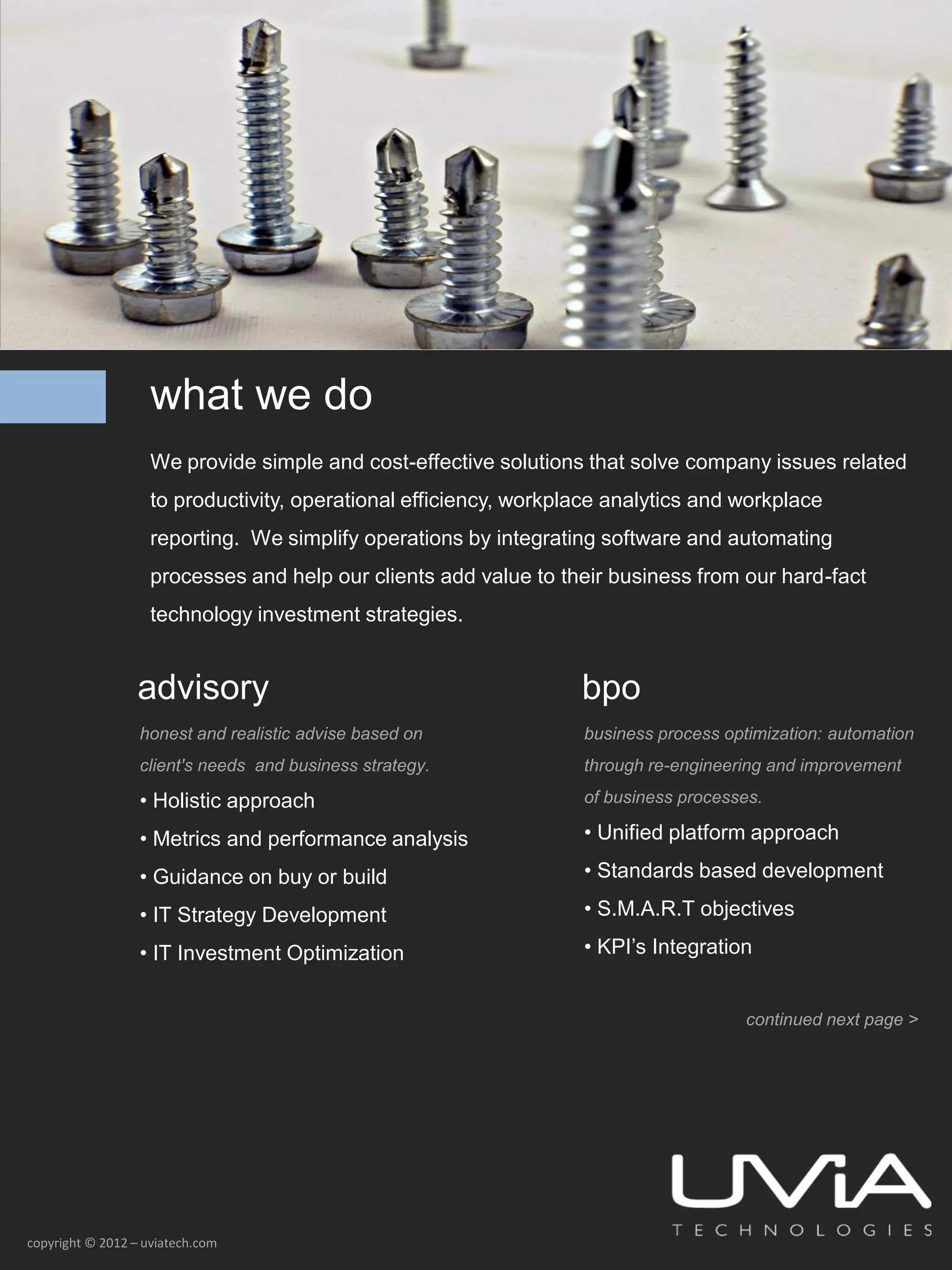 what we do
                    We provide simple and cost-effective solutions that solve company issues related
                    to productivity, operational efficiency, workplace analytics and workplace
                    reporting. We simplify operations by integrating software and automating
                    processes and help our clients add value to their business from our hard-fact
                    technology investment strategies.


                  advisory                                         bpo
                  honest and realistic advise based on             business process optimization: automation
                  client's needs and business strategy.            through re-engineering and improvement

                  • Holistic approach                              of business processes.

                  • Metrics and performance analysis               • Unified platform approach

                  • Guidance on buy or build                       • Standards based development

                  • IT Strategy Development                        • S.M.A.R.T objectives

                  • IT Investment Optimization                     • KPI’s Integration


                                                                                       continued next page >




copyright © 2012 – uviatech.com
 