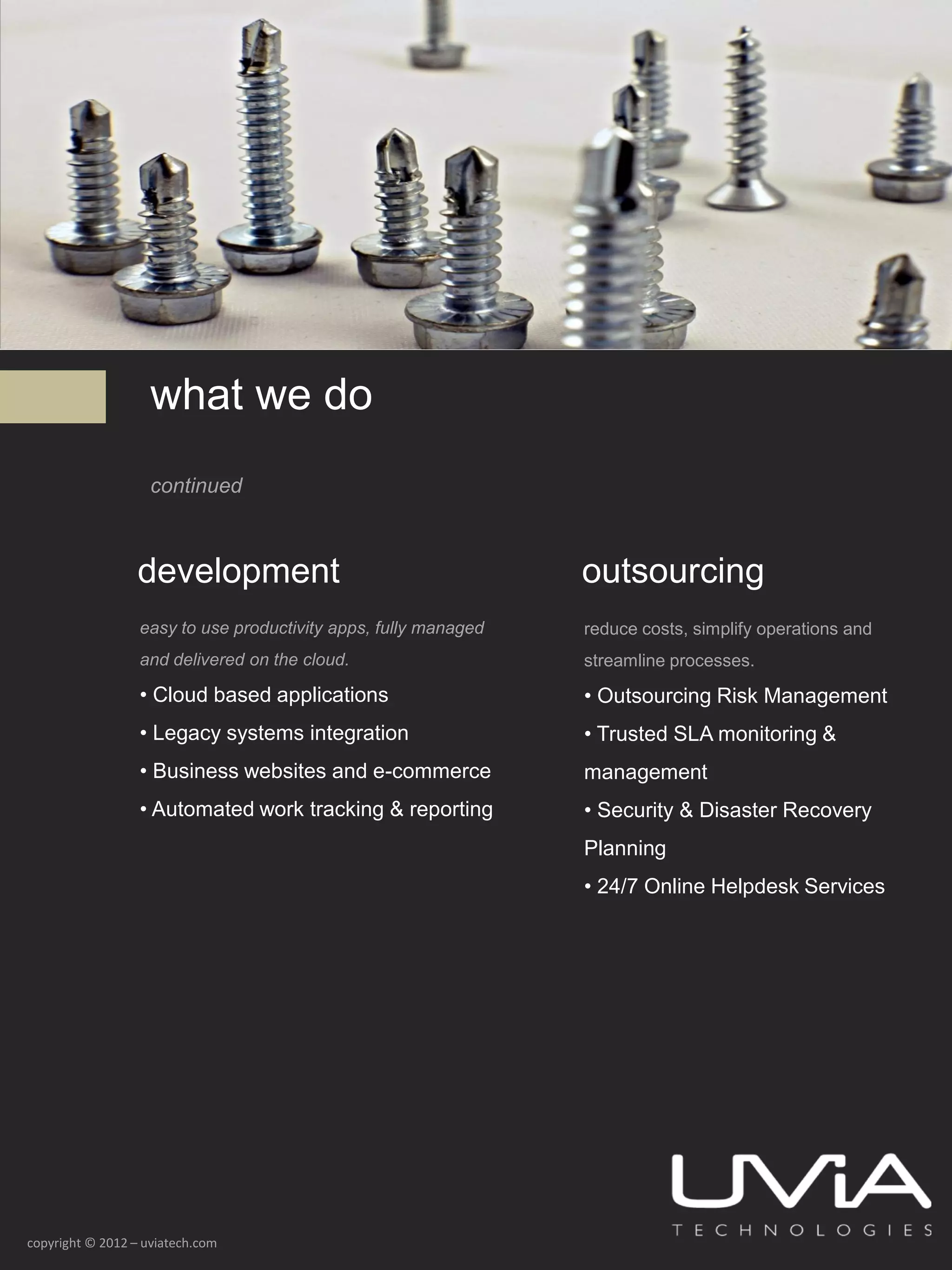 what we do
                    continued



                  development                                    outsourcing
                  easy to use productivity apps, fully managed   reduce costs, simplify operations and
                  and delivered on the cloud.                    streamline processes.

                  • Cloud based applications                     • Outsourcing Risk Management
                  • Legacy systems integration                   • Trusted SLA monitoring &
                  • Business websites and e-commerce             management
                  • Automated work tracking & reporting          • Security & Disaster Recovery
                                                                 Planning
                                                                 • 24/7 Online Helpdesk Services




copyright © 2012 – uviatech.com
 