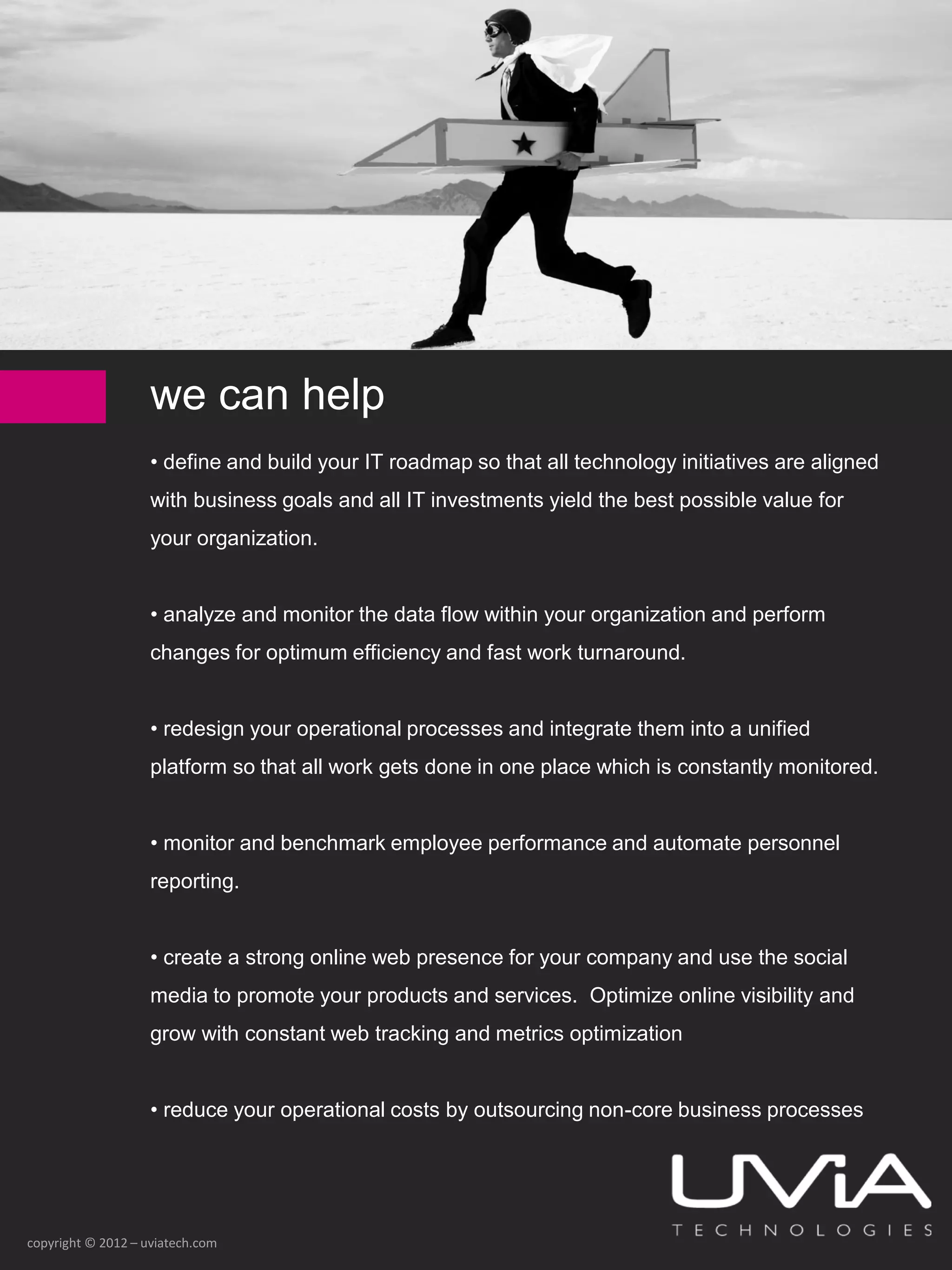 we can help
                    • define and build your IT roadmap so that all technology initiatives are aligned
                    with business goals and all IT investments yield the best possible value for
                    your organization.


                    • analyze and monitor the data flow within your organization and perform
                    changes for optimum efficiency and fast work turnaround.


                    • redesign your operational processes and integrate them into a unified
                    platform so that all work gets done in one place which is constantly monitored.


                    • monitor and benchmark employee performance and automate personnel
                    reporting.


                    • create a strong online web presence for your company and use the social
                    media to promote your products and services. Optimize online visibility and
                    grow with constant web tracking and metrics optimization


                    • reduce your operational costs by outsourcing non-core business processes




copyright © 2012 – uviatech.com
 