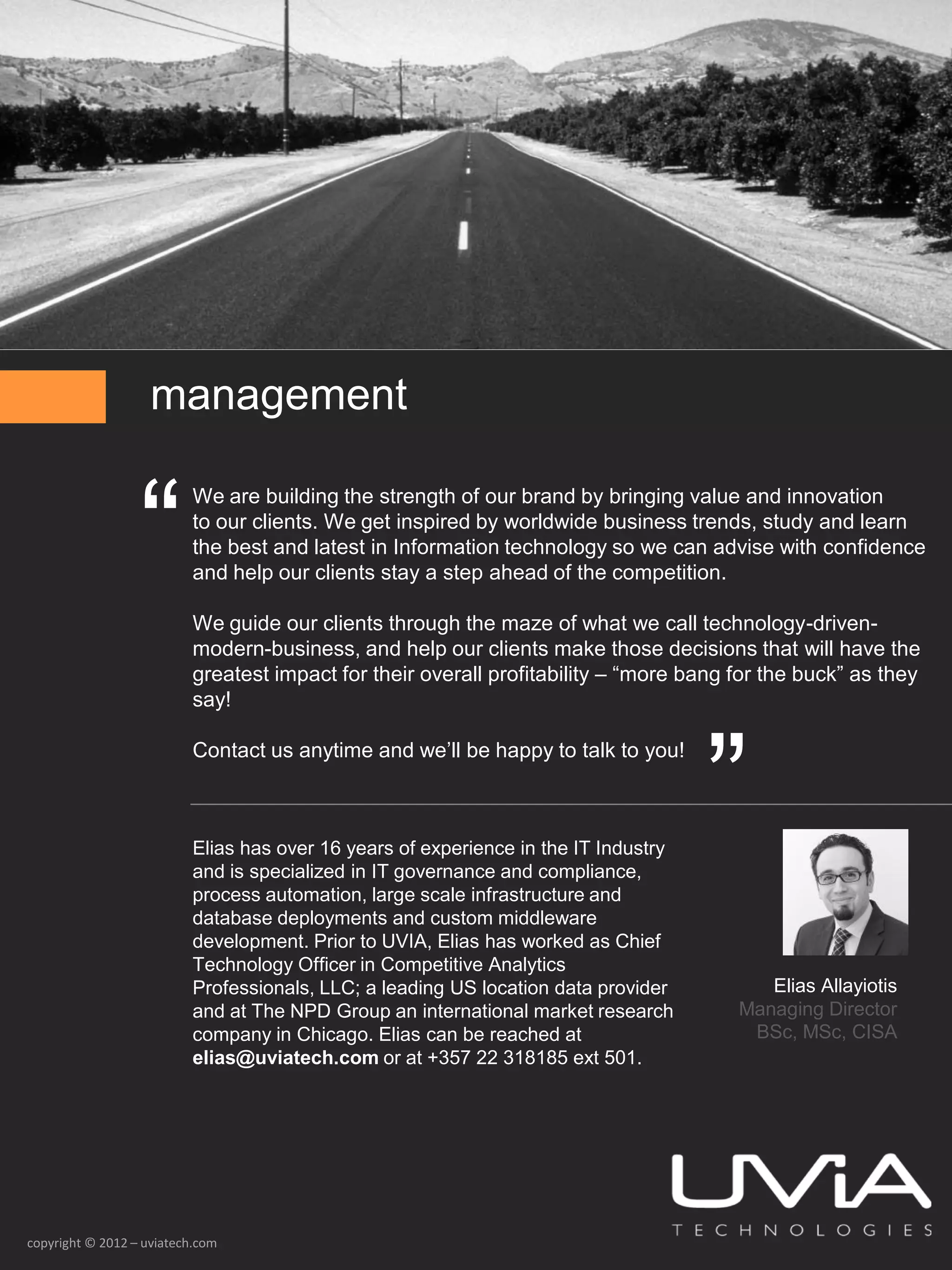 management


                  “
                          We are building the strength of our brand by bringing value and innovation
                          to our clients. We get inspired by worldwide business trends, study and learn
                          the best and latest in Information technology so we can advise with confidence
                          and help our clients stay a step ahead of the competition.

                          We guide our clients through the maze of what we call technology-driven-
                          modern-business, and help our clients make those decisions that will have the
                          greatest impact for their overall profitability – “more bang for the buck” as they
                          say!




                                                                                     ”
                          Contact us anytime and we’ll be happy to talk to you!



                          Elias has over 16 years of experience in the IT Industry
                          and is specialized in IT governance and compliance,
                          process automation, large scale infrastructure and
                          database deployments and custom middleware
                          development. Prior to UVIA, Elias has worked as Chief
                          Technology Officer in Competitive Analytics
                          Professionals, LLC; a leading US location data provider         Elias Allayiotis
                          and at The NPD Group an international market research        Managing Director
                          company in Chicago. Elias can be reached at                   BSc, MSc, CISA
                          elias@uviatech.com or at +357 22 318185 ext 501.




copyright © 2012 – uviatech.com
 