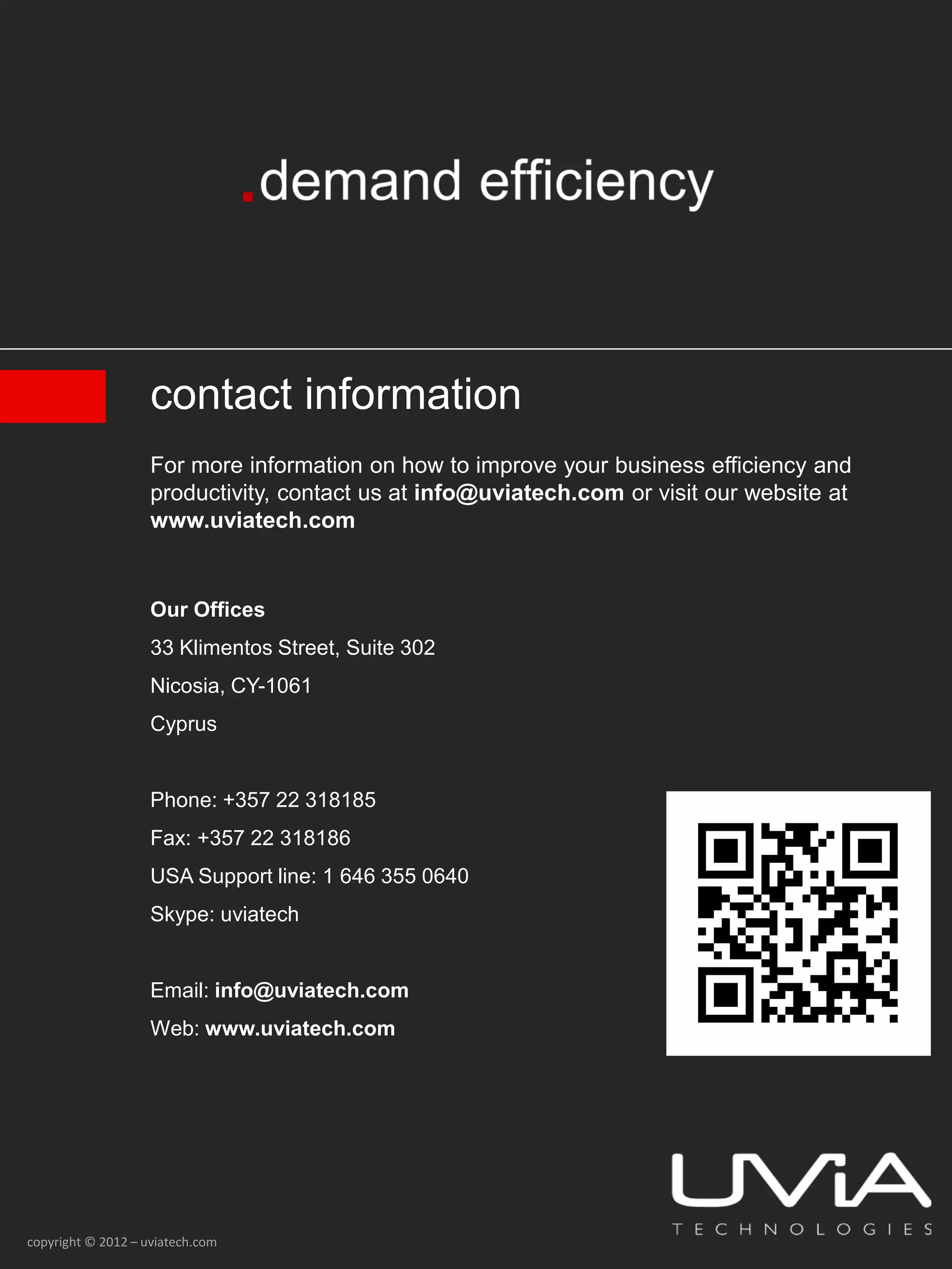 contact information
                    For more information on how to improve your business efficiency and
                    productivity, contact us at info@uviatech.com or visit our website at
                    www.uviatech.com


                    Our Offices
                    33 Klimentos Street, Suite 302
                    Nicosia, CY-1061
                    Cyprus


                    Phone: +357 22 318185
                    Fax: +357 22 318186
                    USA Support line: 1 646 355 0640
                    Skype: uviatech


                    Email: info@uviatech.com
                    Web: www.uviatech.com




copyright © 2012 – uviatech.com
 