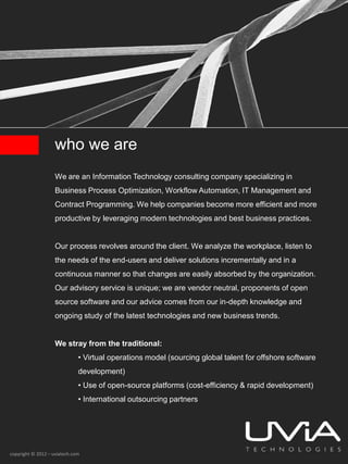 who we are
                    We are an Information Technology consulting company specializing in
                    Business Process Optimization, Workflow Automation, IT Management and
                    Contract Programming. We help companies become more efficient and more
                    productive by leveraging modern technologies and best business practices.


                    Our process revolves around the client. We analyze the workplace, listen to
                    the needs of the end-users and deliver solutions incrementally and in a
                    continuous manner so that changes are easily absorbed by the organization.
                    Our advisory service is unique; we are vendor neutral, proponents of open
                    source software and our advice comes from our in-depth knowledge and
                    ongoing study of the latest technologies and new business trends.


                    We stray from the traditional:
                              • Virtual operations model (sourcing global talent for offshore software
                              development)
                              • Use of open-source platforms (cost-efficiency & rapid development)
                              • International outsourcing partners




copyright © 2012 – uviatech.com
 