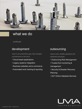 what we do
                    continued



                  development                                    outsourcing
                  easy to use productivity apps, fully managed   reduce costs, simplify operations and
                  and delivered on the cloud.                    streamline processes.

                  • Cloud based applications                     • Outsourcing Risk Management
                  • Legacy systems integration                   • Trusted SLA monitoring &
                  • Business websites and e-commerce             management
                  • Automated work tracking & reporting          • Security & Disaster Recovery
                                                                 Planning
                                                                 • 24/7 Online Helpdesk Services




copyright © 2012 – uviatech.com
 