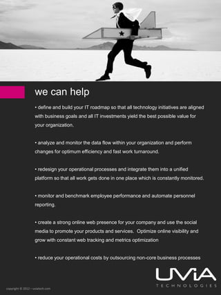 we can help
                    • define and build your IT roadmap so that all technology initiatives are aligned
                    with business goals and all IT investments yield the best possible value for
                    your organization.


                    • analyze and monitor the data flow within your organization and perform
                    changes for optimum efficiency and fast work turnaround.


                    • redesign your operational processes and integrate them into a unified
                    platform so that all work gets done in one place which is constantly monitored.


                    • monitor and benchmark employee performance and automate personnel
                    reporting.


                    • create a strong online web presence for your company and use the social
                    media to promote your products and services. Optimize online visibility and
                    grow with constant web tracking and metrics optimization


                    • reduce your operational costs by outsourcing non-core business processes




copyright © 2012 – uviatech.com
 